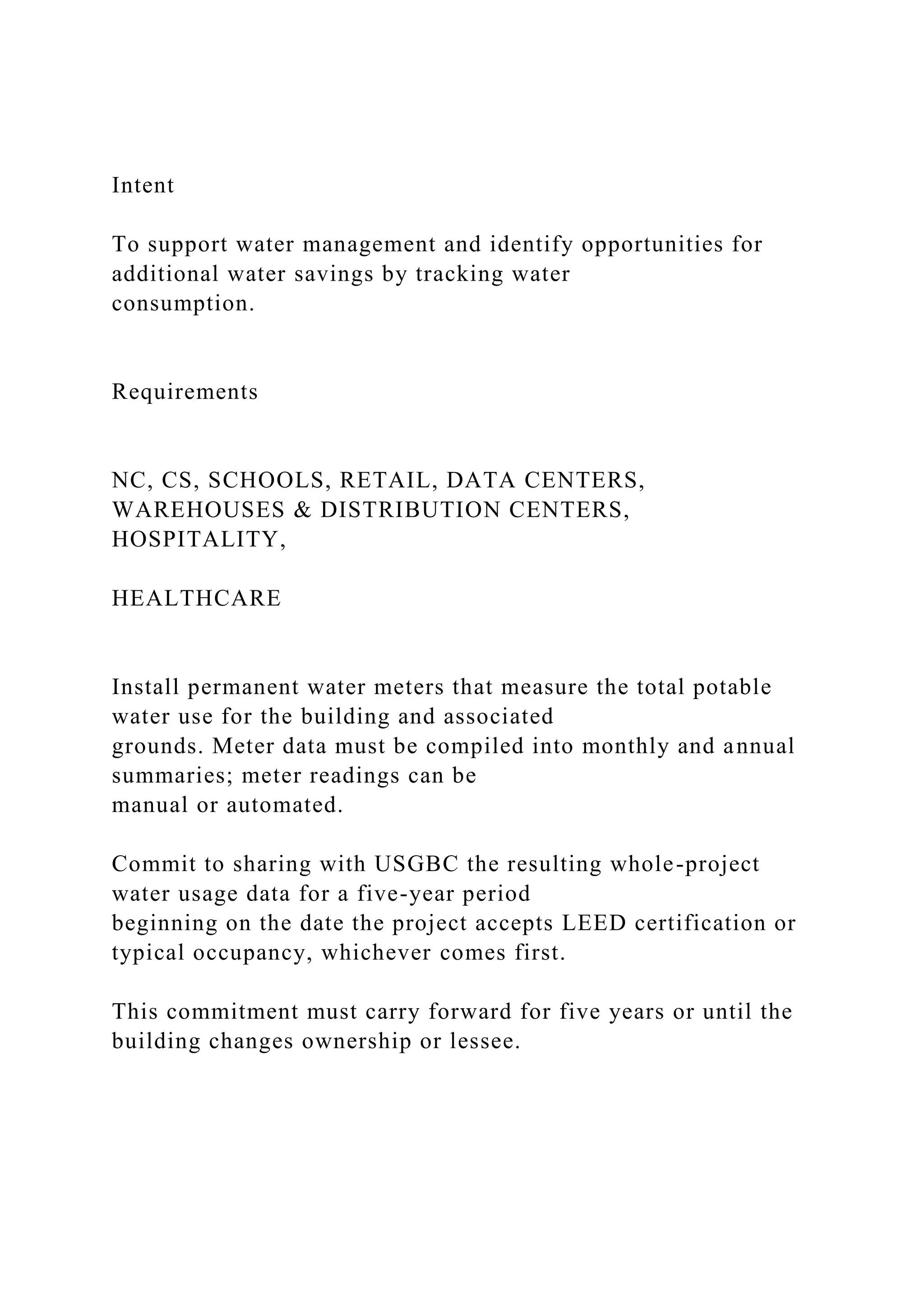 Intent
To support water management and identify opportunities for
additional water savings by tracking water
consumption.
Requirements
NC, CS, SCHOOLS, RETAIL, DATA CENTERS,
WAREHOUSES & DISTRIBUTION CENTERS,
HOSPITALITY,
HEALTHCARE
Install permanent water meters that measure the total potable
water use for the building and associated
grounds. Meter data must be compiled into monthly and annual
summaries; meter readings can be
manual or automated.
Commit to sharing with USGBC the resulting whole-project
water usage data for a five-year period
beginning on the date the project accepts LEED certification or
typical occupancy, whichever comes first.
This commitment must carry forward for five years or until the
building changes ownership or lessee.
 