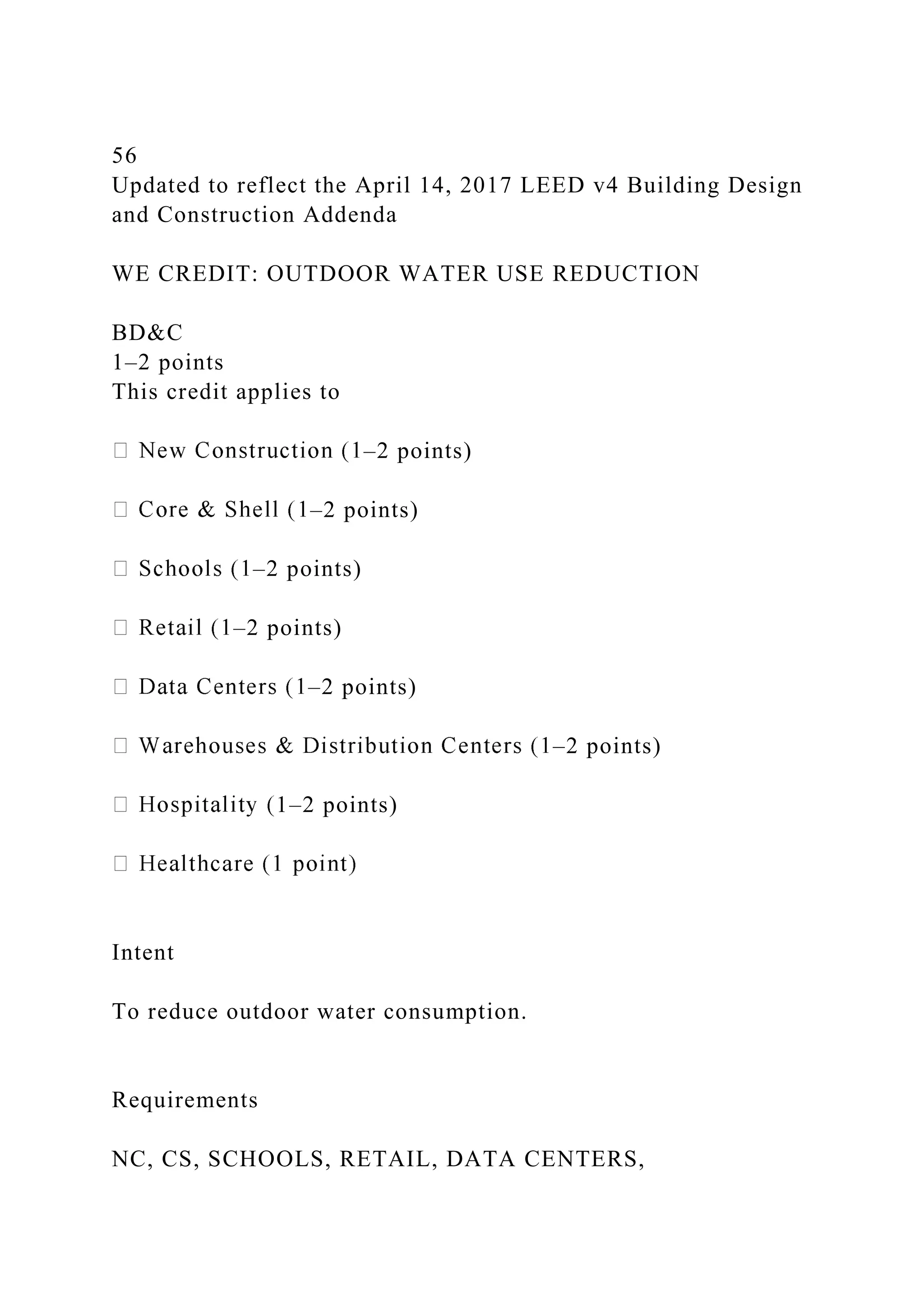 56
Updated to reflect the April 14, 2017 LEED v4 Building Design
and Construction Addenda
WE CREDIT: OUTDOOR WATER USE REDUCTION
BD&C
1–2 points
This credit applies to
–2 points)
–2 points)
–2 points)
–2 points)
–2 points)
–2 points)
1–2 points)
Intent
To reduce outdoor water consumption.
Requirements
NC, CS, SCHOOLS, RETAIL, DATA CENTERS,
 