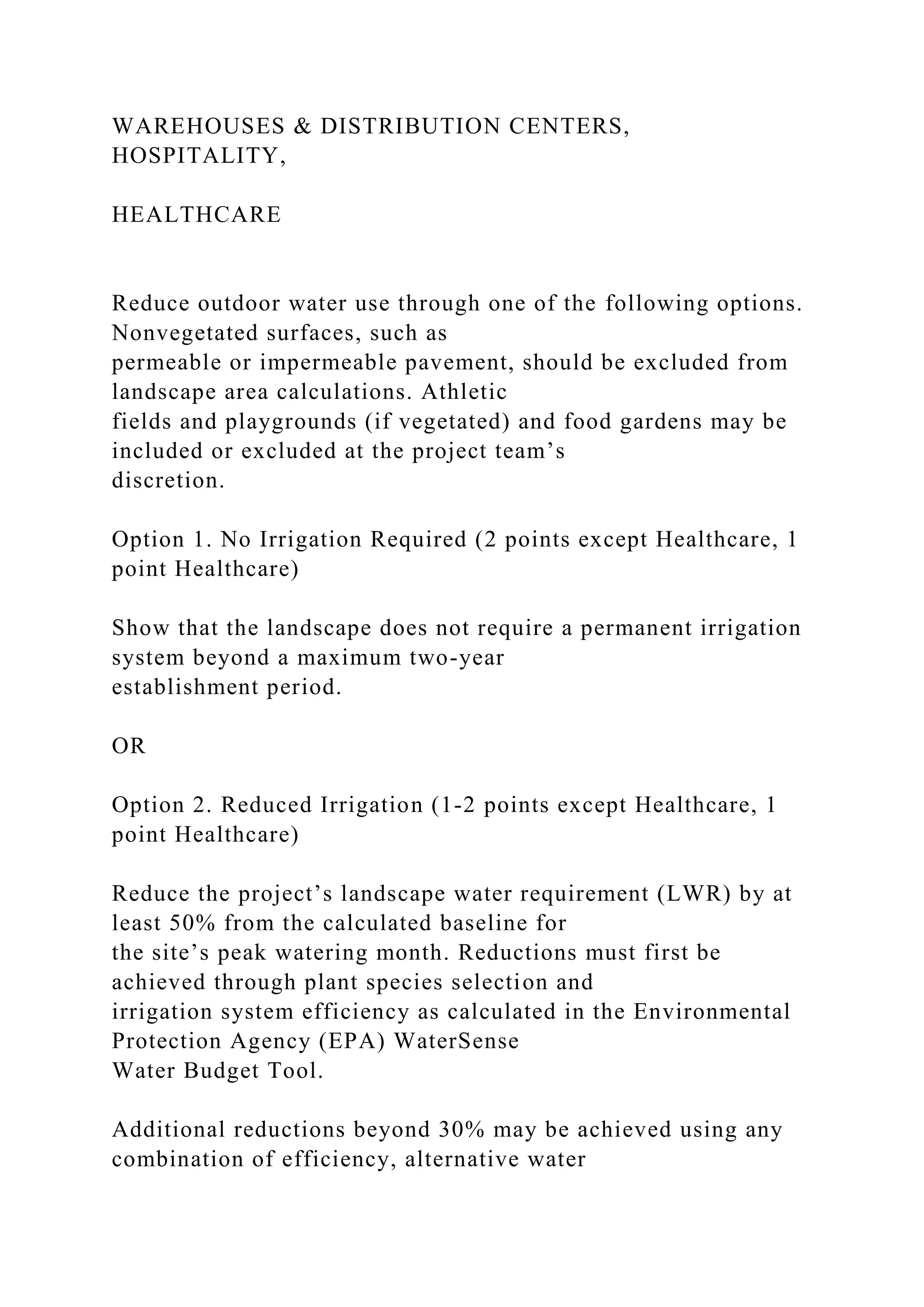 WAREHOUSES & DISTRIBUTION CENTERS,
HOSPITALITY,
HEALTHCARE
Reduce outdoor water use through one of the following options.
Nonvegetated surfaces, such as
permeable or impermeable pavement, should be excluded from
landscape area calculations. Athletic
fields and playgrounds (if vegetated) and food gardens may be
included or excluded at the project team’s
discretion.
Option 1. No Irrigation Required (2 points except Healthcare, 1
point Healthcare)
Show that the landscape does not require a permanent irrigation
system beyond a maximum two-year
establishment period.
OR
Option 2. Reduced Irrigation (1-2 points except Healthcare, 1
point Healthcare)
Reduce the project’s landscape water requirement (LWR) by at
least 50% from the calculated baseline for
the site’s peak watering month. Reductions must first be
achieved through plant species selection and
irrigation system efficiency as calculated in the Environmental
Protection Agency (EPA) WaterSense
Water Budget Tool.
Additional reductions beyond 30% may be achieved using any
combination of efficiency, alternative water
 