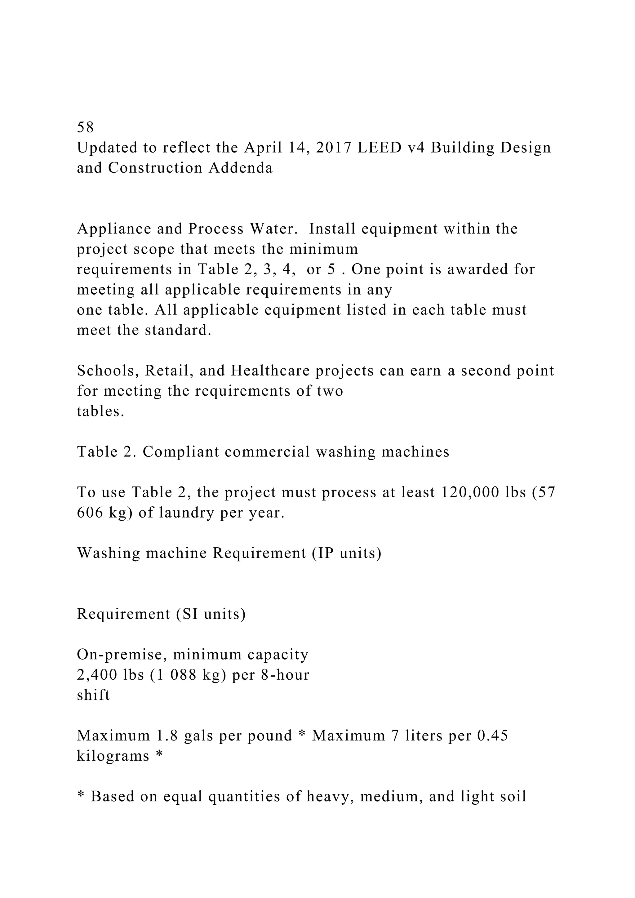 58
Updated to reflect the April 14, 2017 LEED v4 Building Design
and Construction Addenda
Appliance and Process Water. Install equipment within the
project scope that meets the minimum
requirements in Table 2, 3, 4, or 5 . One point is awarded for
meeting all applicable requirements in any
one table. All applicable equipment listed in each table must
meet the standard.
Schools, Retail, and Healthcare projects can earn a second point
for meeting the requirements of two
tables.
Table 2. Compliant commercial washing machines
To use Table 2, the project must process at least 120,000 lbs (57
606 kg) of laundry per year.
Washing machine Requirement (IP units)
Requirement (SI units)
On-premise, minimum capacity
2,400 lbs (1 088 kg) per 8-hour
shift
Maximum 1.8 gals per pound * Maximum 7 liters per 0.45
kilograms *
* Based on equal quantities of heavy, medium, and light soil
 