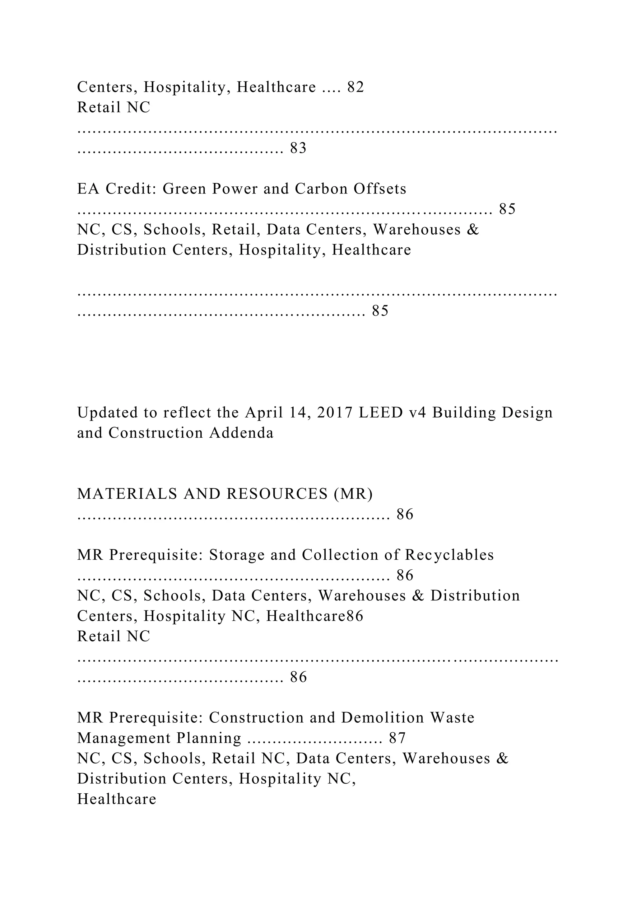 Centers, Hospitality, Healthcare .... 82
Retail NC
...............................................................................................
......................................... 83
EA Credit: Green Power and Carbon Offsets
.................................................................................. 85
NC, CS, Schools, Retail, Data Centers, Warehouses &
Distribution Centers, Hospitality, Healthcare
...............................................................................................
......................................................... 85
Updated to reflect the April 14, 2017 LEED v4 Building Design
and Construction Addenda
MATERIALS AND RESOURCES (MR)
.............................................................. 86
MR Prerequisite: Storage and Collection of Recyclables
.............................................................. 86
NC, CS, Schools, Data Centers, Warehouses & Distribution
Centers, Hospitality NC, Healthcare86
Retail NC
...............................................................................................
......................................... 86
MR Prerequisite: Construction and Demolition Waste
Management Planning ........................... 87
NC, CS, Schools, Retail NC, Data Centers, Warehouses &
Distribution Centers, Hospitality NC,
Healthcare
 