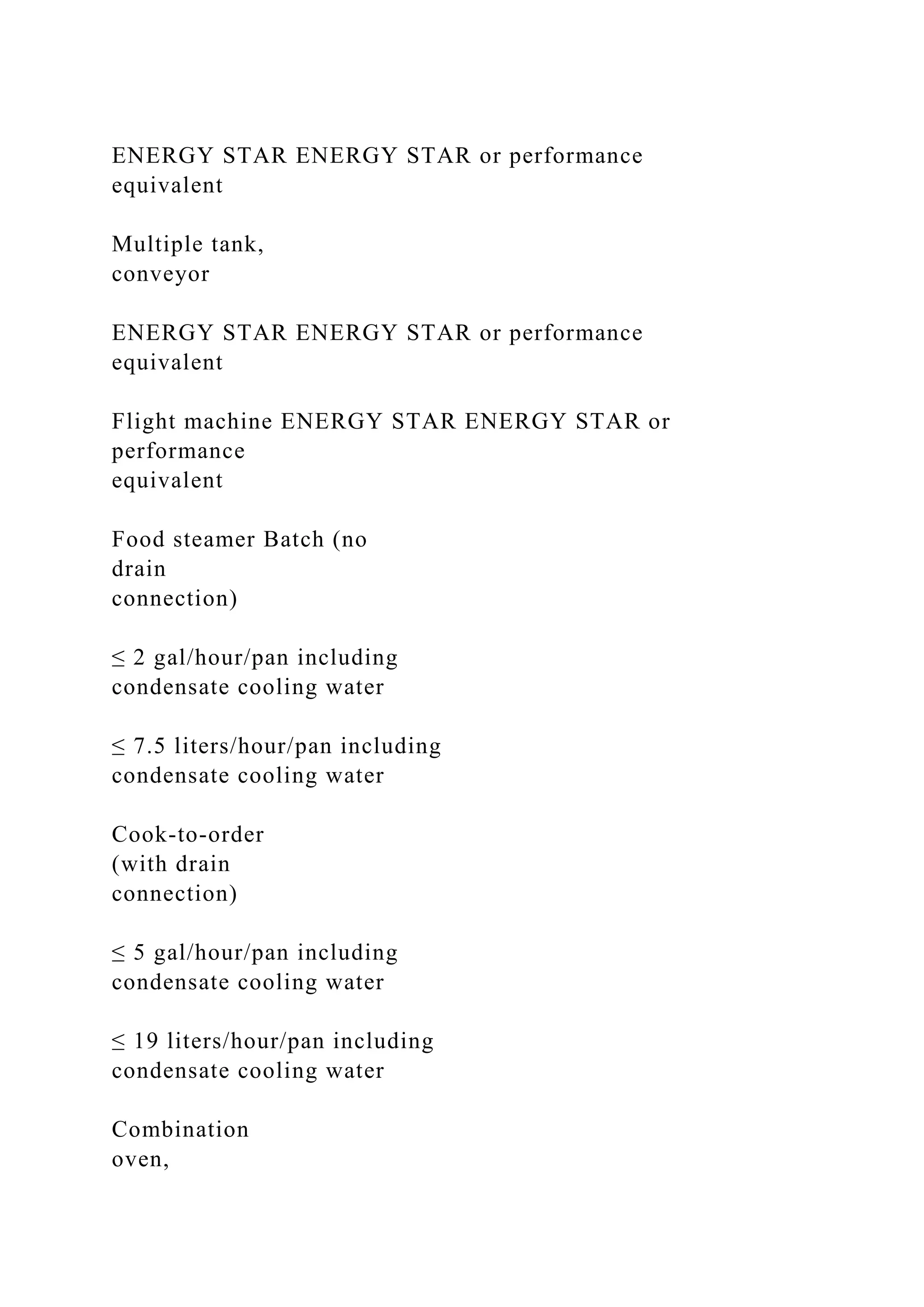 ENERGY STAR ENERGY STAR or performance
equivalent
Multiple tank,
conveyor
ENERGY STAR ENERGY STAR or performance
equivalent
Flight machine ENERGY STAR ENERGY STAR or
performance
equivalent
Food steamer Batch (no
drain
connection)
≤ 2 gal/hour/pan including
condensate cooling water
≤ 7.5 liters/hour/pan including
condensate cooling water
Cook-to-order
(with drain
connection)
≤ 5 gal/hour/pan including
condensate cooling water
≤ 19 liters/hour/pan including
condensate cooling water
Combination
oven,
 