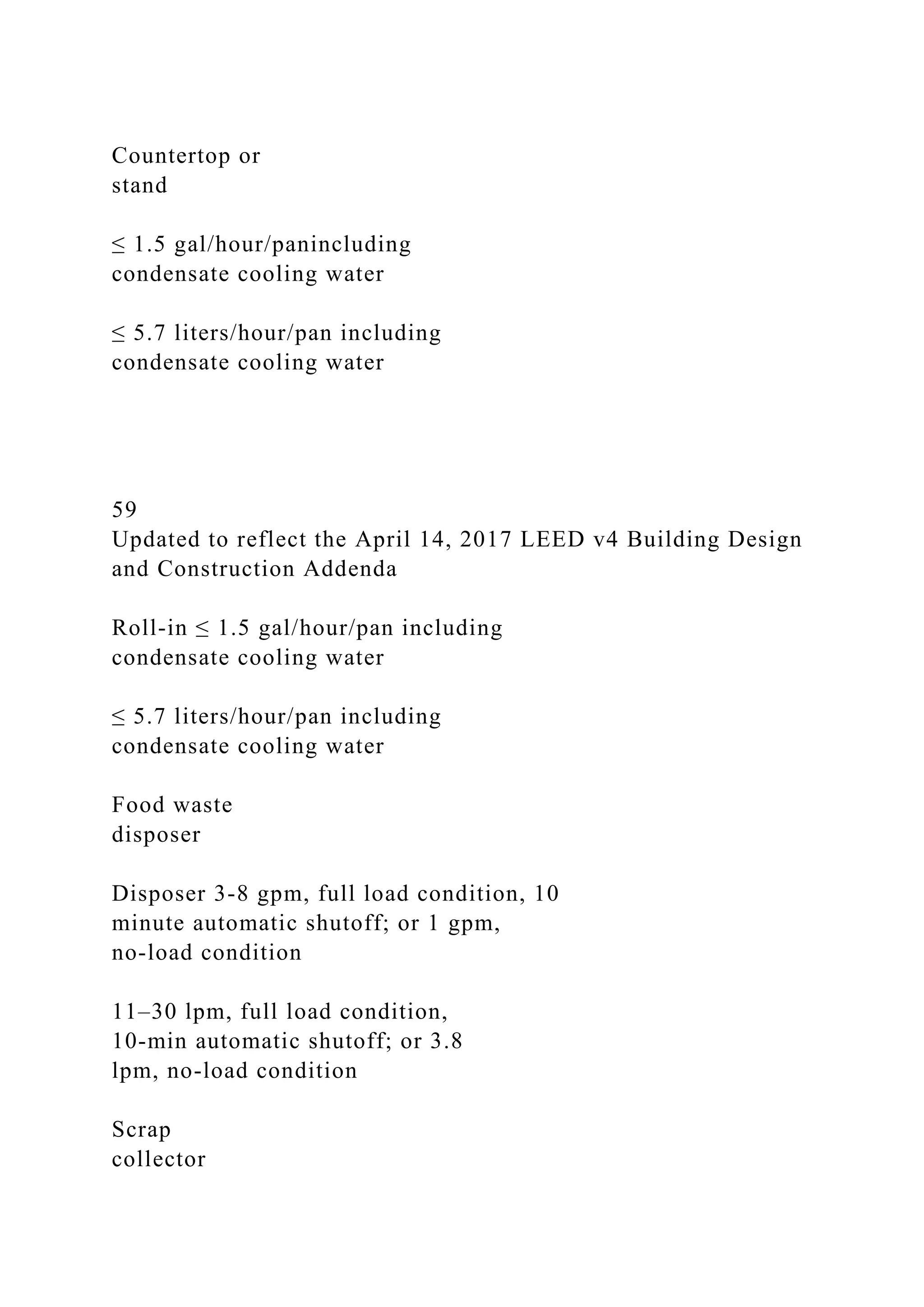 Countertop or
stand
≤ 1.5 gal/hour/panincluding
condensate cooling water
≤ 5.7 liters/hour/pan including
condensate cooling water
59
Updated to reflect the April 14, 2017 LEED v4 Building Design
and Construction Addenda
Roll-in ≤ 1.5 gal/hour/pan including
condensate cooling water
≤ 5.7 liters/hour/pan including
condensate cooling water
Food waste
disposer
Disposer 3-8 gpm, full load condition, 10
minute automatic shutoff; or 1 gpm,
no-load condition
11–30 lpm, full load condition,
10-min automatic shutoff; or 3.8
lpm, no-load condition
Scrap
collector
 
