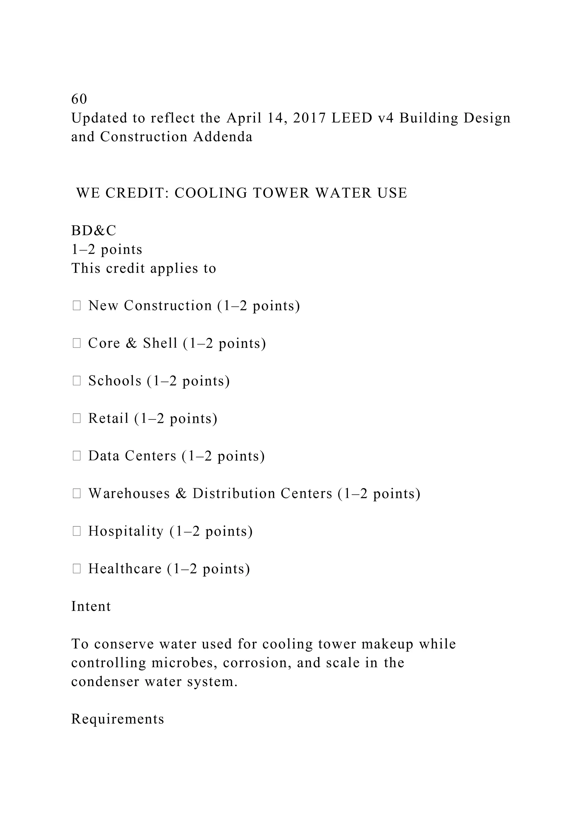 60
Updated to reflect the April 14, 2017 LEED v4 Building Design
and Construction Addenda
WE CREDIT: COOLING TOWER WATER USE
BD&C
1–2 points
This credit applies to
–2 points)
–2 points)
–2 points)
–2 points)
–2 points)
–2 points)
–2 points)
–2 points)
Intent
To conserve water used for cooling tower makeup while
controlling microbes, corrosion, and scale in the
condenser water system.
Requirements
 