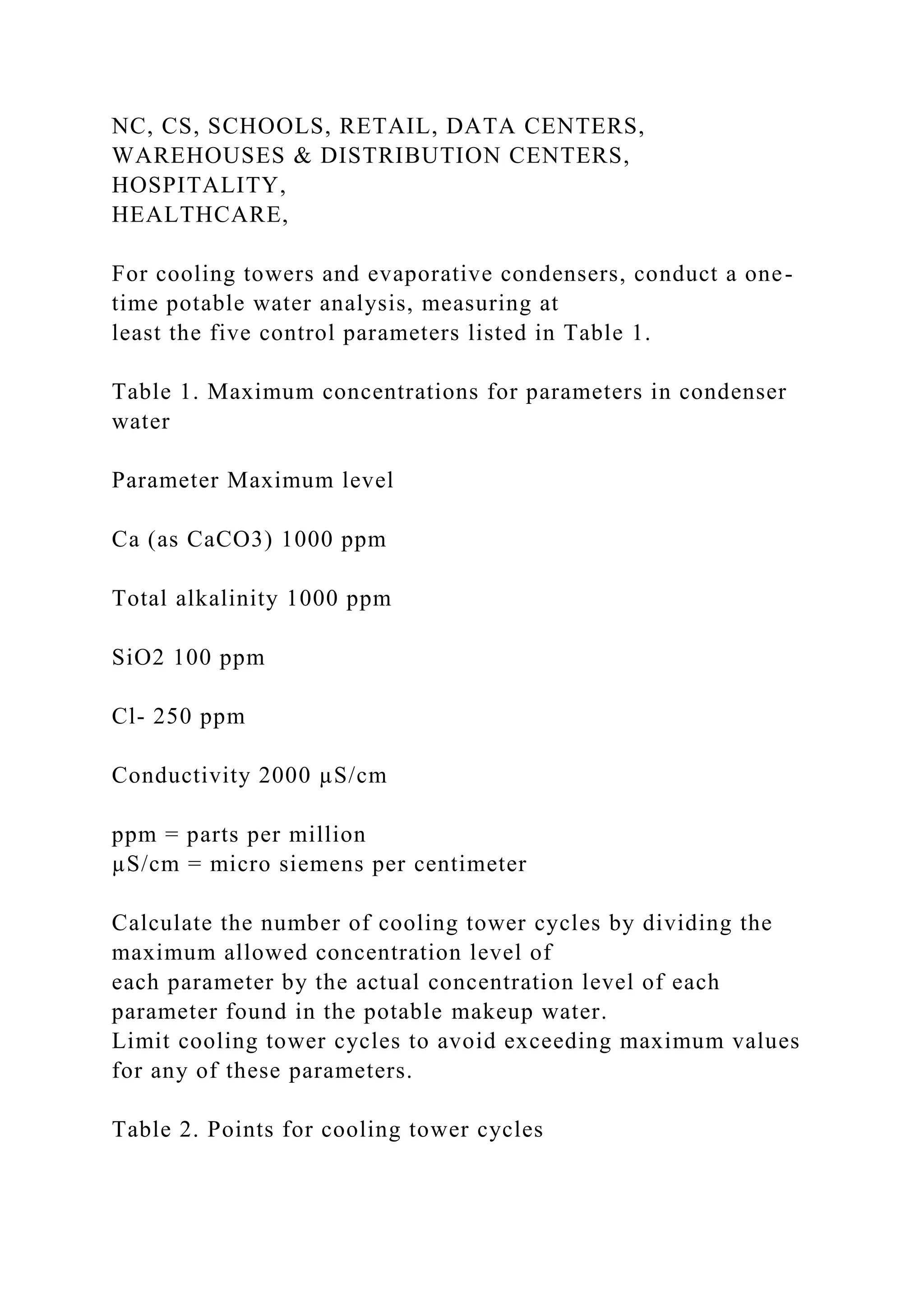 NC, CS, SCHOOLS, RETAIL, DATA CENTERS,
WAREHOUSES & DISTRIBUTION CENTERS,
HOSPITALITY,
HEALTHCARE,
For cooling towers and evaporative condensers, conduct a one-
time potable water analysis, measuring at
least the five control parameters listed in Table 1.
Table 1. Maximum concentrations for parameters in condenser
water
Parameter Maximum level
Ca (as CaCO3) 1000 ppm
Total alkalinity 1000 ppm
SiO2 100 ppm
Cl- 250 ppm
Conductivity 2000 µS/cm
ppm = parts per million
µS/cm = micro siemens per centimeter
Calculate the number of cooling tower cycles by dividing the
maximum allowed concentration level of
each parameter by the actual concentration level of each
parameter found in the potable makeup water.
Limit cooling tower cycles to avoid exceeding maximum values
for any of these parameters.
Table 2. Points for cooling tower cycles
 