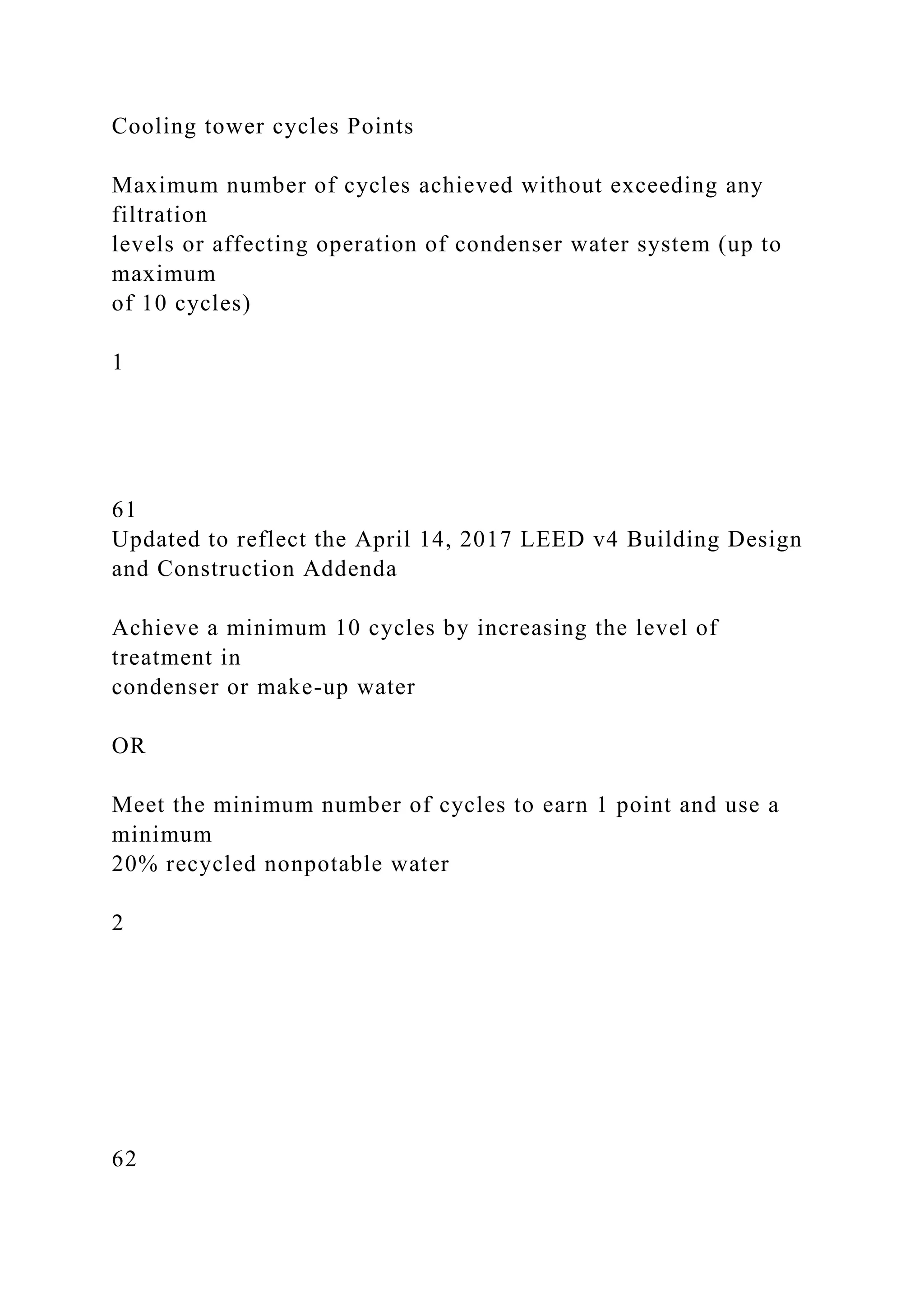 Cooling tower cycles Points
Maximum number of cycles achieved without exceeding any
filtration
levels or affecting operation of condenser water system (up to
maximum
of 10 cycles)
1
61
Updated to reflect the April 14, 2017 LEED v4 Building Design
and Construction Addenda
Achieve a minimum 10 cycles by increasing the level of
treatment in
condenser or make-up water
OR
Meet the minimum number of cycles to earn 1 point and use a
minimum
20% recycled nonpotable water
2
62
 