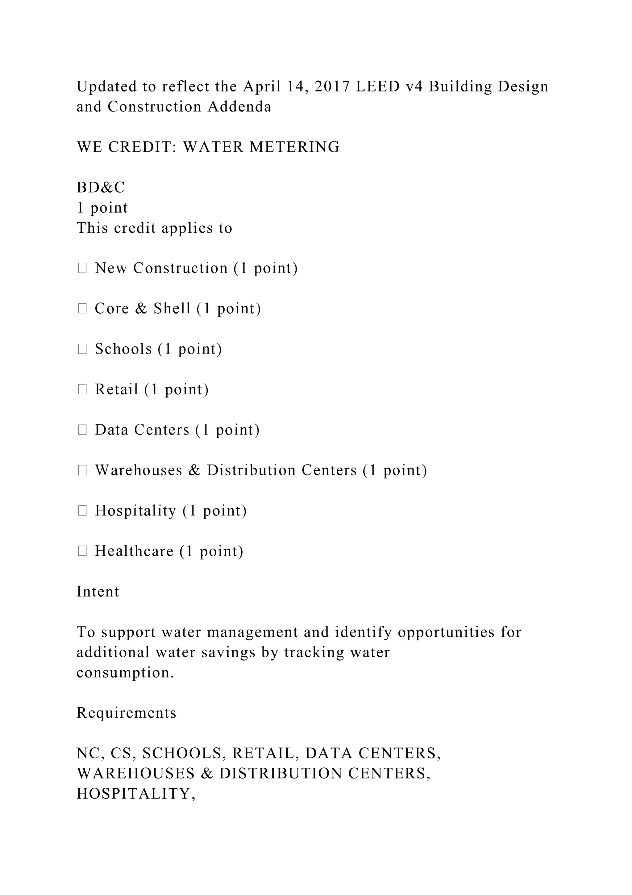 Updated to reflect the April 14, 2017 LEED v4 Building Design
and Construction Addenda
WE CREDIT: WATER METERING
BD&C
1 point
This credit applies to
thcare (1 point)
Intent
To support water management and identify opportunities for
additional water savings by tracking water
consumption.
Requirements
NC, CS, SCHOOLS, RETAIL, DATA CENTERS,
WAREHOUSES & DISTRIBUTION CENTERS,
HOSPITALITY,
 