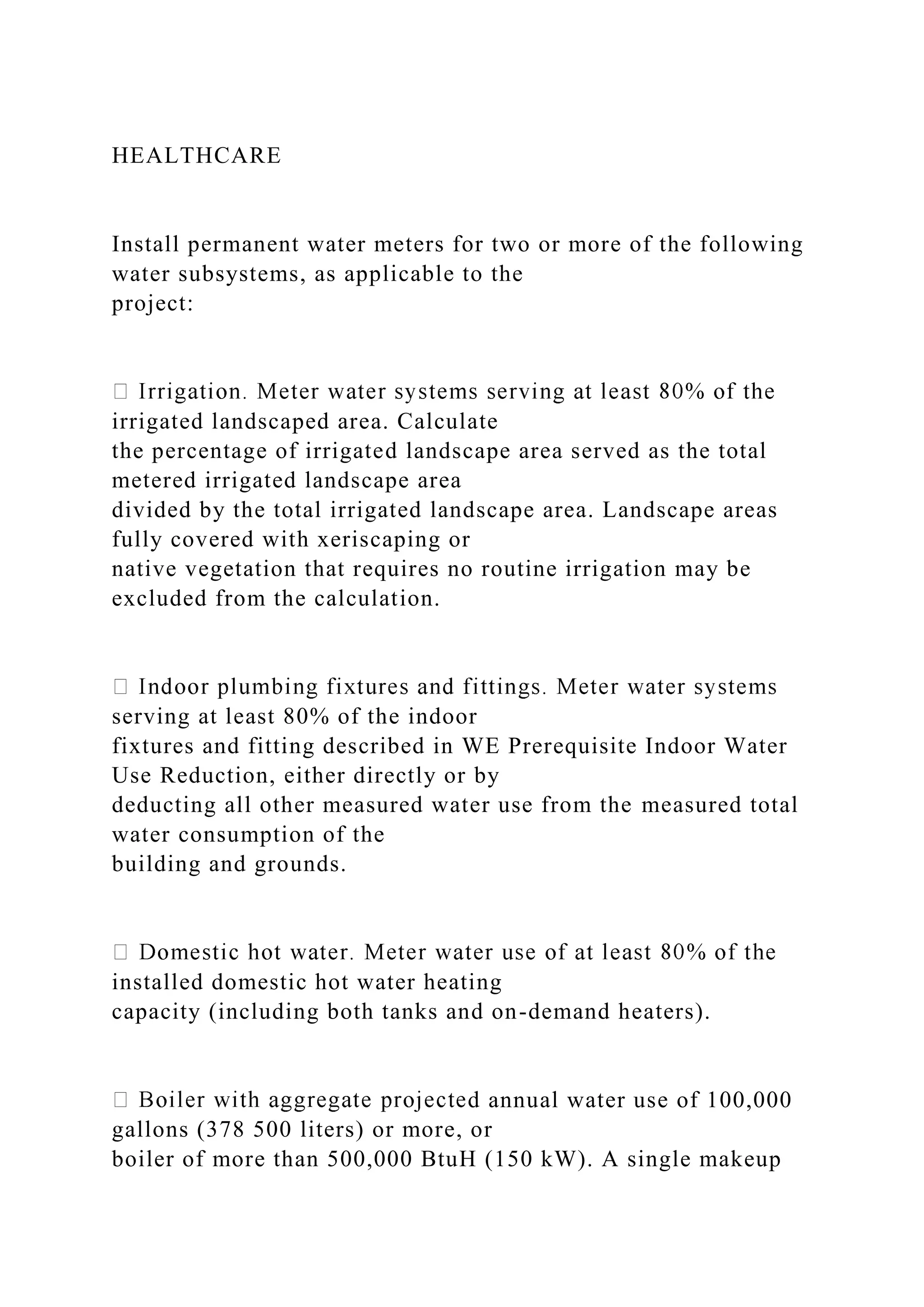 HEALTHCARE
Install permanent water meters for two or more of the following
water subsystems, as applicable to the
project:
irrigated landscaped area. Calculate
the percentage of irrigated landscape area served as the total
metered irrigated landscape area
divided by the total irrigated landscape area. Landscape areas
fully covered with xeriscaping or
native vegetation that requires no routine irrigation may be
excluded from the calculation.
serving at least 80% of the indoor
fixtures and fitting described in WE Prerequisite Indoor Water
Use Reduction, either directly or by
deducting all other measured water use from the measured total
water consumption of the
building and grounds.
installed domestic hot water heating
capacity (including both tanks and on-demand heaters).
d annual water use of 100,000
gallons (378 500 liters) or more, or
boiler of more than 500,000 BtuH (150 kW). A single makeup
 