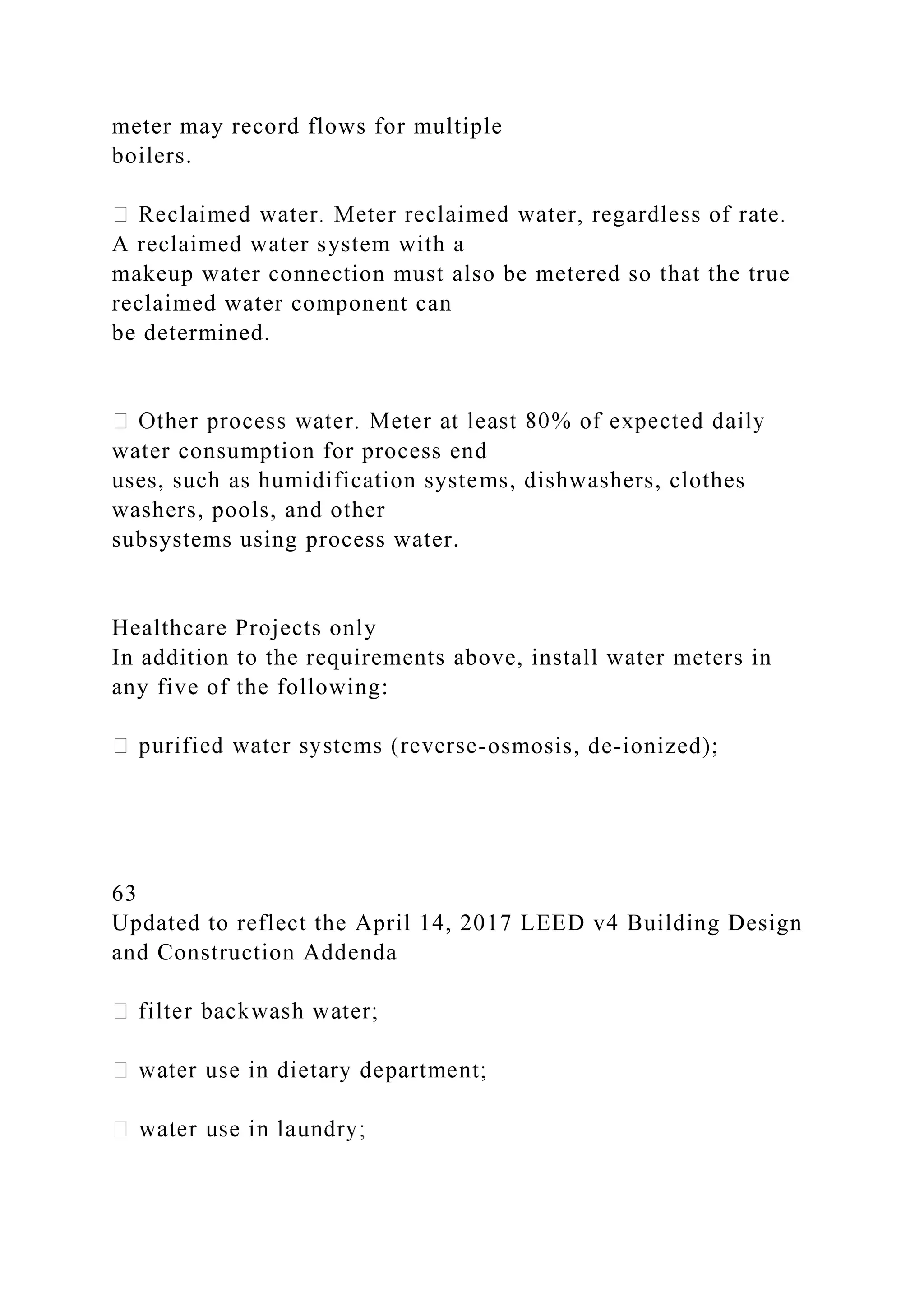 meter may record flows for multiple
boilers.
A reclaimed water system with a
makeup water connection must also be metered so that the true
reclaimed water component can
be determined.
water consumption for process end
uses, such as humidification systems, dishwashers, clothes
washers, pools, and other
subsystems using process water.
Healthcare Projects only
In addition to the requirements above, install water meters in
any five of the following:
-osmosis, de-ionized);
63
Updated to reflect the April 14, 2017 LEED v4 Building Design
and Construction Addenda
 