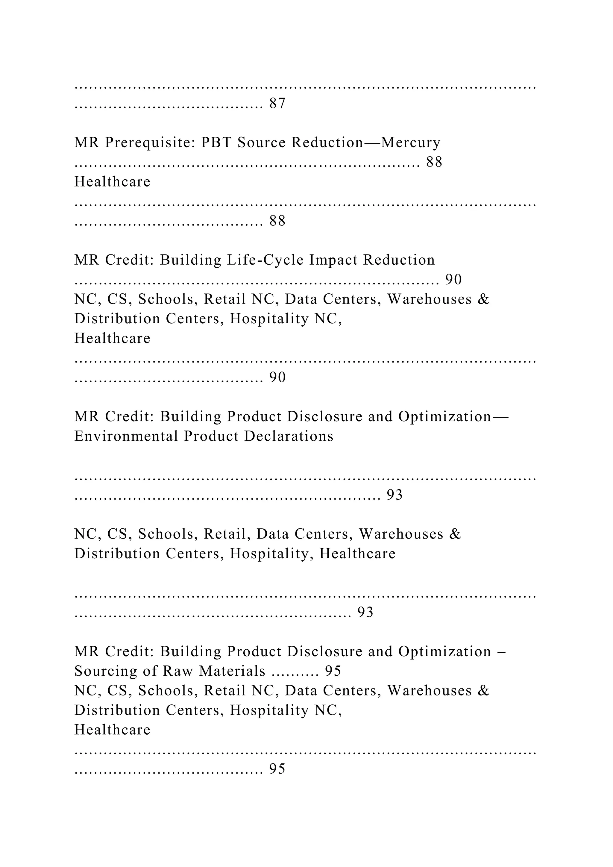...............................................................................................
....................................... 87
MR Prerequisite: PBT Source Reduction—Mercury
....................................................................... 88
Healthcare
...............................................................................................
....................................... 88
MR Credit: Building Life-Cycle Impact Reduction
........................................................................... 90
NC, CS, Schools, Retail NC, Data Centers, Warehouses &
Distribution Centers, Hospitality NC,
Healthcare
...............................................................................................
....................................... 90
MR Credit: Building Product Disclosure and Optimization—
Environmental Product Declarations
...............................................................................................
............................................................... 93
NC, CS, Schools, Retail, Data Centers, Warehouses &
Distribution Centers, Hospitality, Healthcare
...............................................................................................
......................................................... 93
MR Credit: Building Product Disclosure and Optimization –
Sourcing of Raw Materials .......... 95
NC, CS, Schools, Retail NC, Data Centers, Warehouses &
Distribution Centers, Hospitality NC,
Healthcare
...............................................................................................
....................................... 95
 