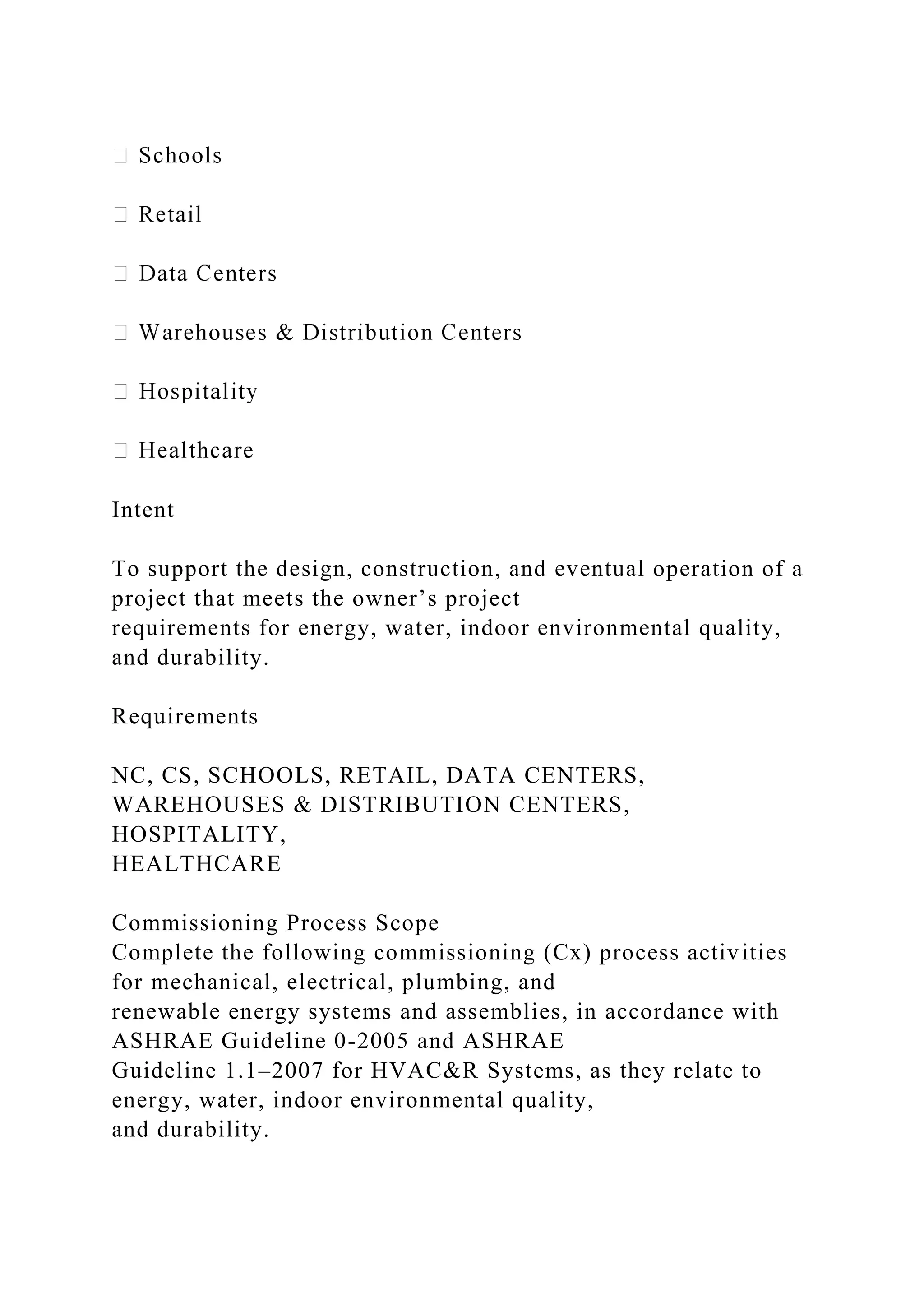 Intent
To support the design, construction, and eventual operation of a
project that meets the owner’s project
requirements for energy, water, indoor environmental quality,
and durability.
Requirements
NC, CS, SCHOOLS, RETAIL, DATA CENTERS,
WAREHOUSES & DISTRIBUTION CENTERS,
HOSPITALITY,
HEALTHCARE
Commissioning Process Scope
Complete the following commissioning (Cx) process activities
for mechanical, electrical, plumbing, and
renewable energy systems and assemblies, in accordance with
ASHRAE Guideline 0-2005 and ASHRAE
Guideline 1.1–2007 for HVAC&R Systems, as they relate to
energy, water, indoor environmental quality,
and durability.
 