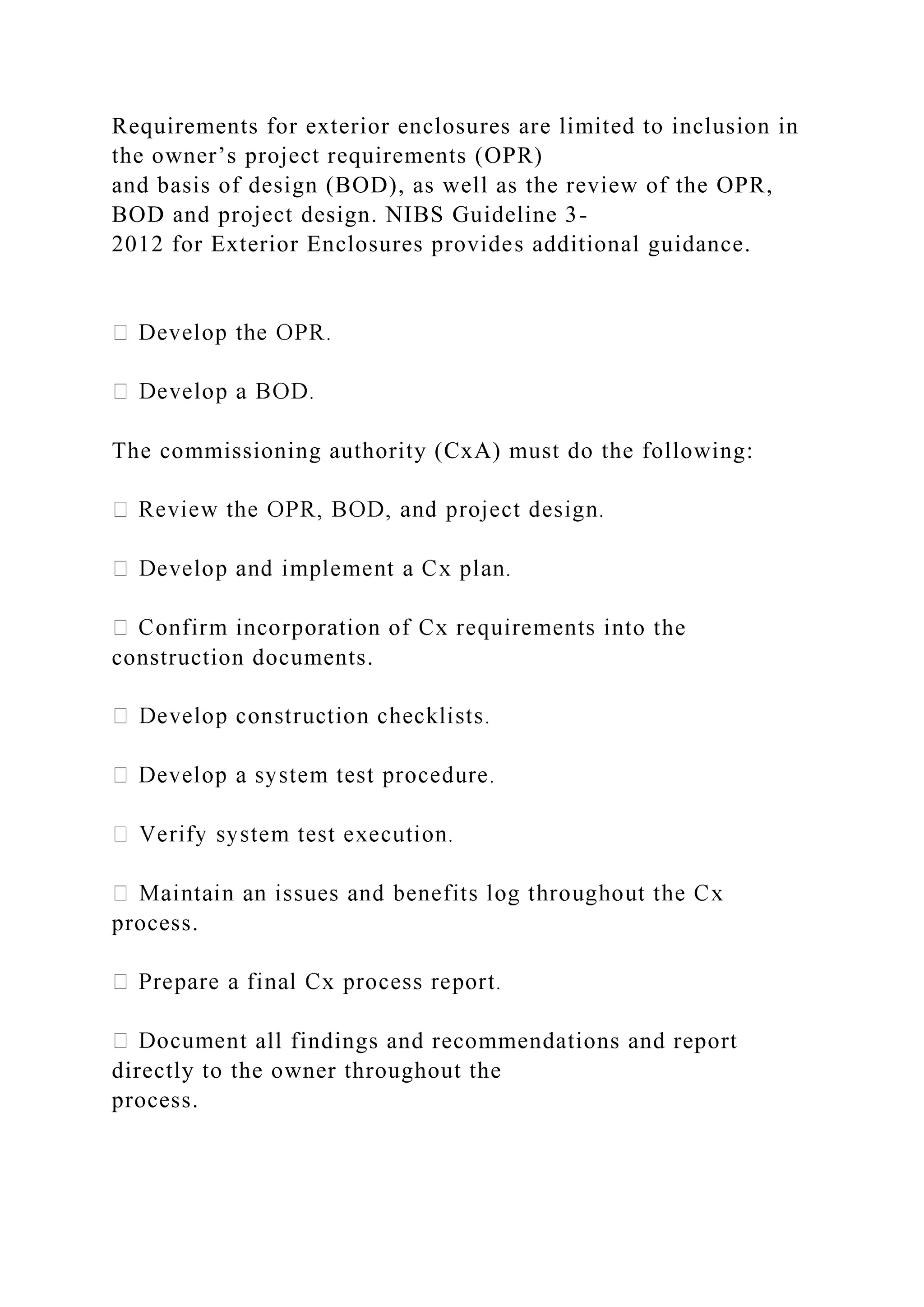 Requirements for exterior enclosures are limited to inclusion in
the owner’s project requirements (OPR)
and basis of design (BOD), as well as the review of the OPR,
BOD and project design. NIBS Guideline 3-
2012 for Exterior Enclosures provides additional guidance.
The commissioning authority (CxA) must do the following:
to the
construction documents.
process.
nt all findings and recommendations and report
directly to the owner throughout the
process.
 