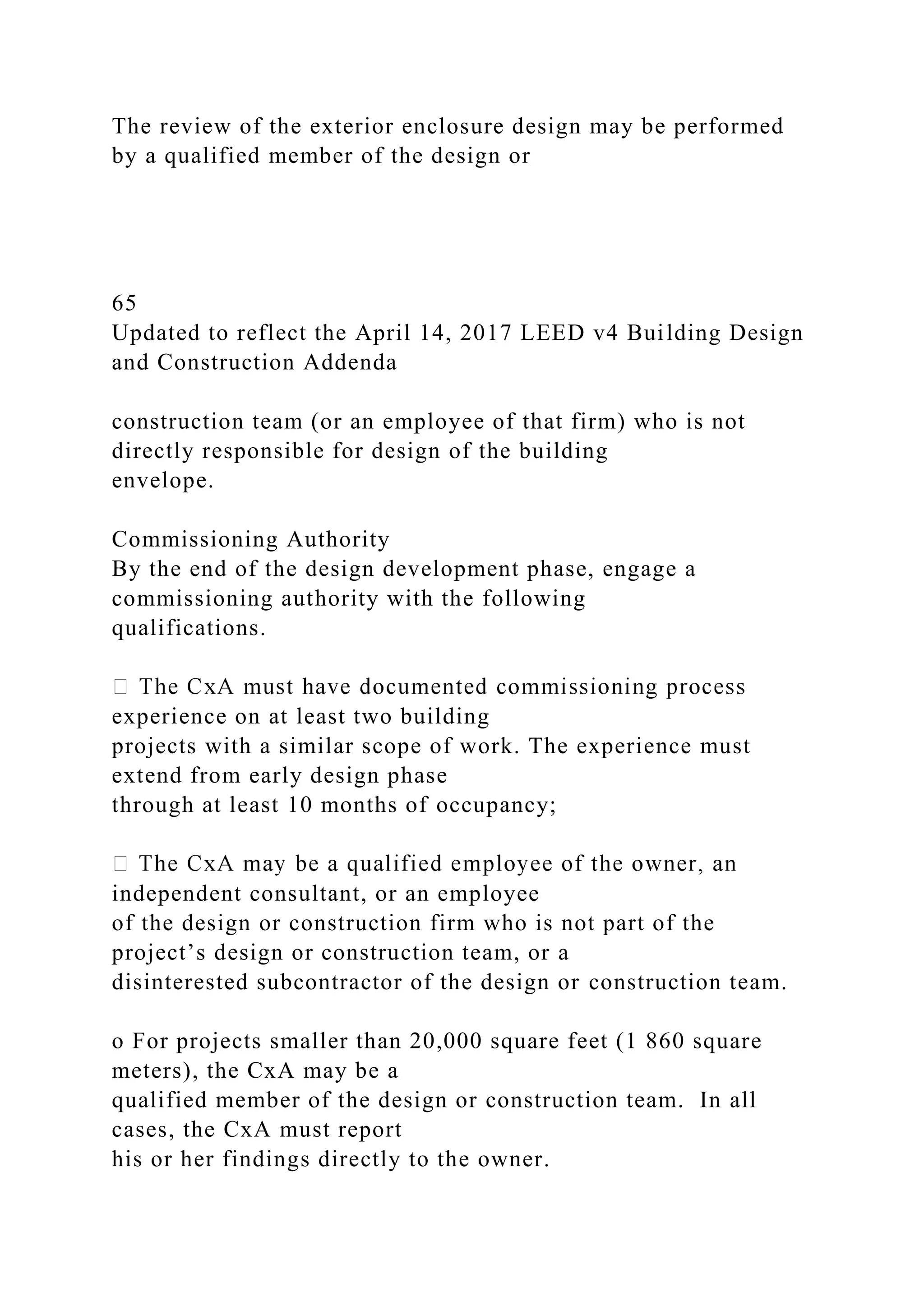 The review of the exterior enclosure design may be performed
by a qualified member of the design or
65
Updated to reflect the April 14, 2017 LEED v4 Building Design
and Construction Addenda
construction team (or an employee of that firm) who is not
directly responsible for design of the building
envelope.
Commissioning Authority
By the end of the design development phase, engage a
commissioning authority with the following
qualifications.
experience on at least two building
projects with a similar scope of work. The experience must
extend from early design phase
through at least 10 months of occupancy;
independent consultant, or an employee
of the design or construction firm who is not part of the
project’s design or construction team, or a
disinterested subcontractor of the design or construction team.
o For projects smaller than 20,000 square feet (1 860 square
meters), the CxA may be a
qualified member of the design or construction team. In all
cases, the CxA must report
his or her findings directly to the owner.
 