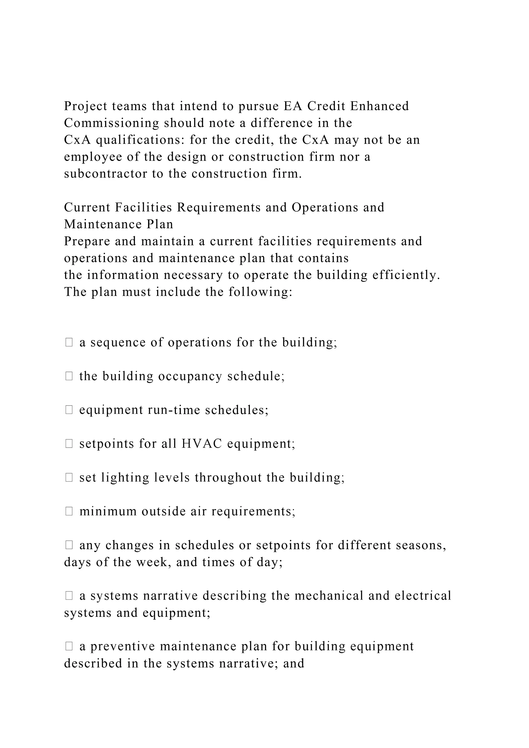 Project teams that intend to pursue EA Credit Enhanced
Commissioning should note a difference in the
CxA qualifications: for the credit, the CxA may not be an
employee of the design or construction firm nor a
subcontractor to the construction firm.
Current Facilities Requirements and Operations and
Maintenance Plan
Prepare and maintain a current facilities requirements and
operations and maintenance plan that contains
the information necessary to operate the building efficiently.
The plan must include the following:
-time schedules;
any changes in schedules or setpoints for different seasons,
days of the week, and times of day;
systems and equipment;
described in the systems narrative; and
 
