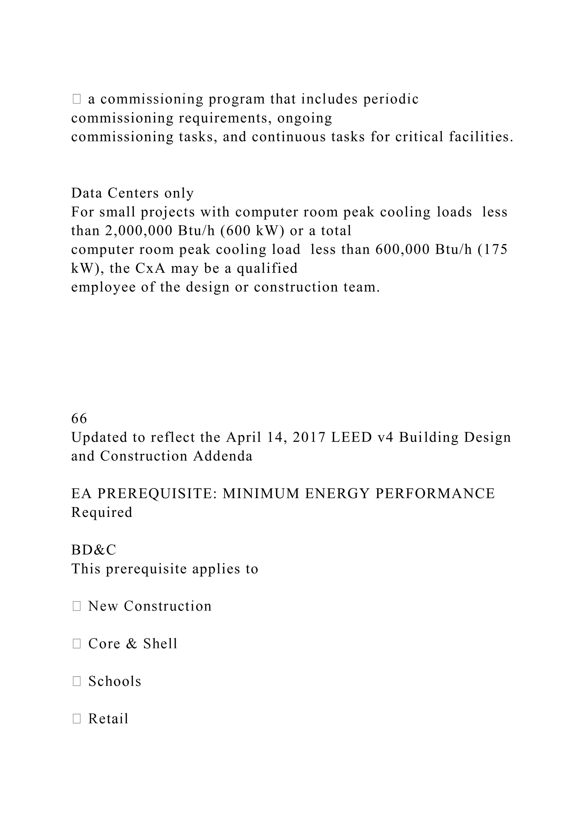 commissioning requirements, ongoing
commissioning tasks, and continuous tasks for critical facilities.
Data Centers only
For small projects with computer room peak cooling loads less
than 2,000,000 Btu/h (600 kW) or a total
computer room peak cooling load less than 600,000 Btu/h (175
kW), the CxA may be a qualified
employee of the design or construction team.
66
Updated to reflect the April 14, 2017 LEED v4 Building Design
and Construction Addenda
EA PREREQUISITE: MINIMUM ENERGY PERFORMANCE
Required
BD&C
This prerequisite applies to
 