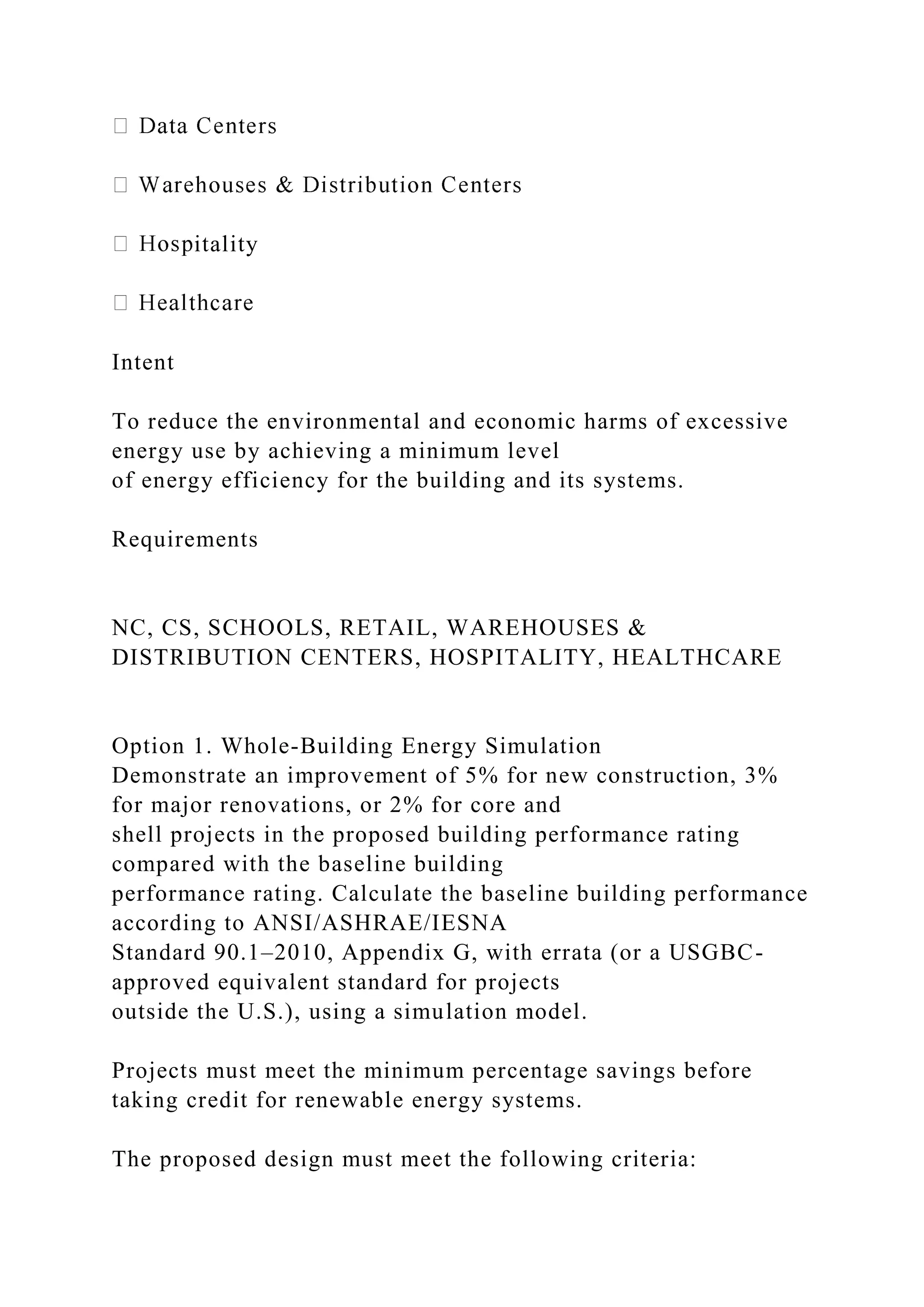 itality
Intent
To reduce the environmental and economic harms of excessive
energy use by achieving a minimum level
of energy efficiency for the building and its systems.
Requirements
NC, CS, SCHOOLS, RETAIL, WAREHOUSES &
DISTRIBUTION CENTERS, HOSPITALITY, HEALTHCARE
Option 1. Whole-Building Energy Simulation
Demonstrate an improvement of 5% for new construction, 3%
for major renovations, or 2% for core and
shell projects in the proposed building performance rating
compared with the baseline building
performance rating. Calculate the baseline building performance
according to ANSI/ASHRAE/IESNA
Standard 90.1–2010, Appendix G, with errata (or a USGBC-
approved equivalent standard for projects
outside the U.S.), using a simulation model.
Projects must meet the minimum percentage savings before
taking credit for renewable energy systems.
The proposed design must meet the following criteria:
 
