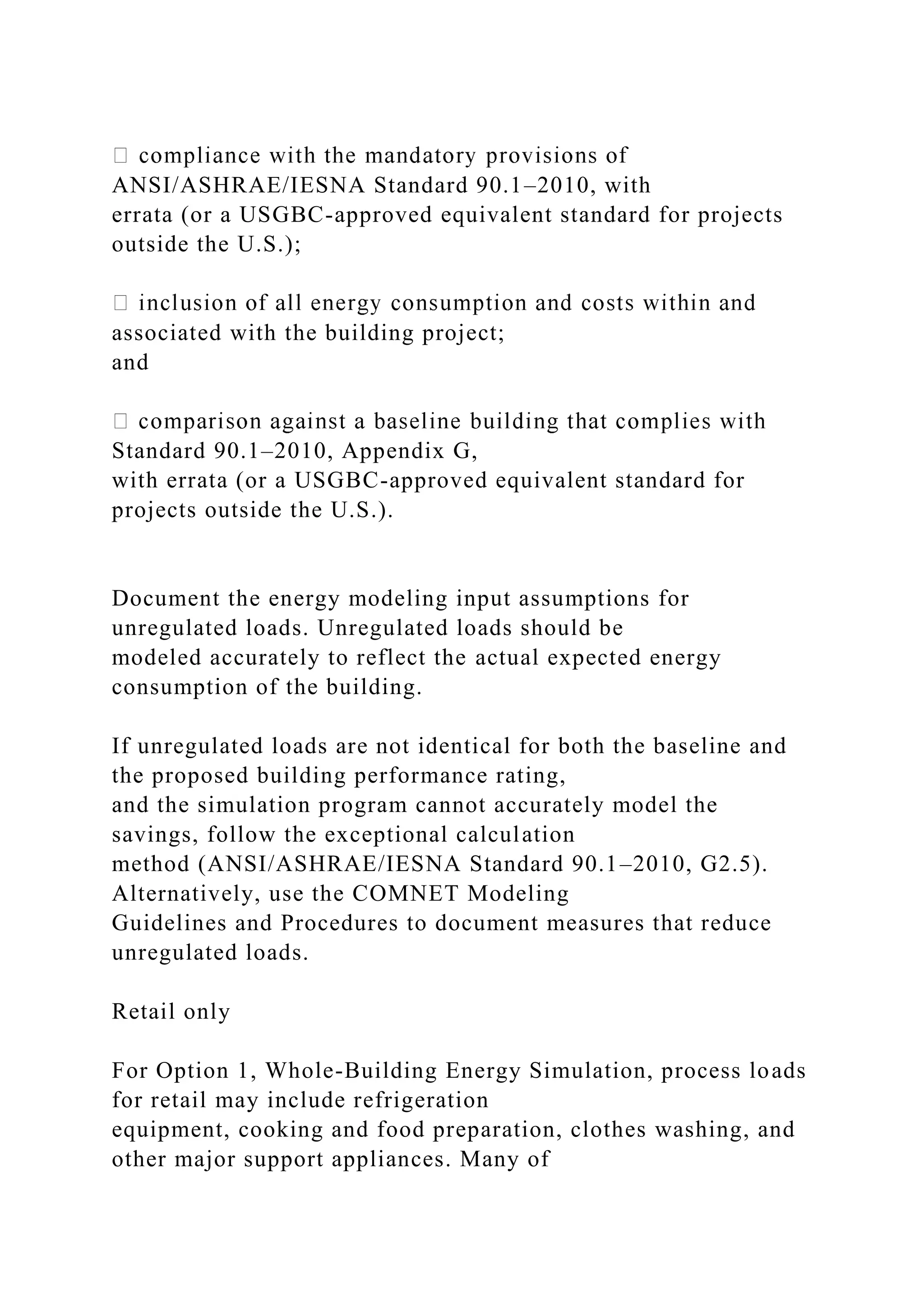 ANSI/ASHRAE/IESNA Standard 90.1–2010, with
errata (or a USGBC-approved equivalent standard for projects
outside the U.S.);
associated with the building project;
and
Standard 90.1–2010, Appendix G,
with errata (or a USGBC-approved equivalent standard for
projects outside the U.S.).
Document the energy modeling input assumptions for
unregulated loads. Unregulated loads should be
modeled accurately to reflect the actual expected energy
consumption of the building.
If unregulated loads are not identical for both the baseline and
the proposed building performance rating,
and the simulation program cannot accurately model the
savings, follow the exceptional calculation
method (ANSI/ASHRAE/IESNA Standard 90.1–2010, G2.5).
Alternatively, use the COMNET Modeling
Guidelines and Procedures to document measures that reduce
unregulated loads.
Retail only
For Option 1, Whole-Building Energy Simulation, process loads
for retail may include refrigeration
equipment, cooking and food preparation, clothes washing, and
other major support appliances. Many of
 