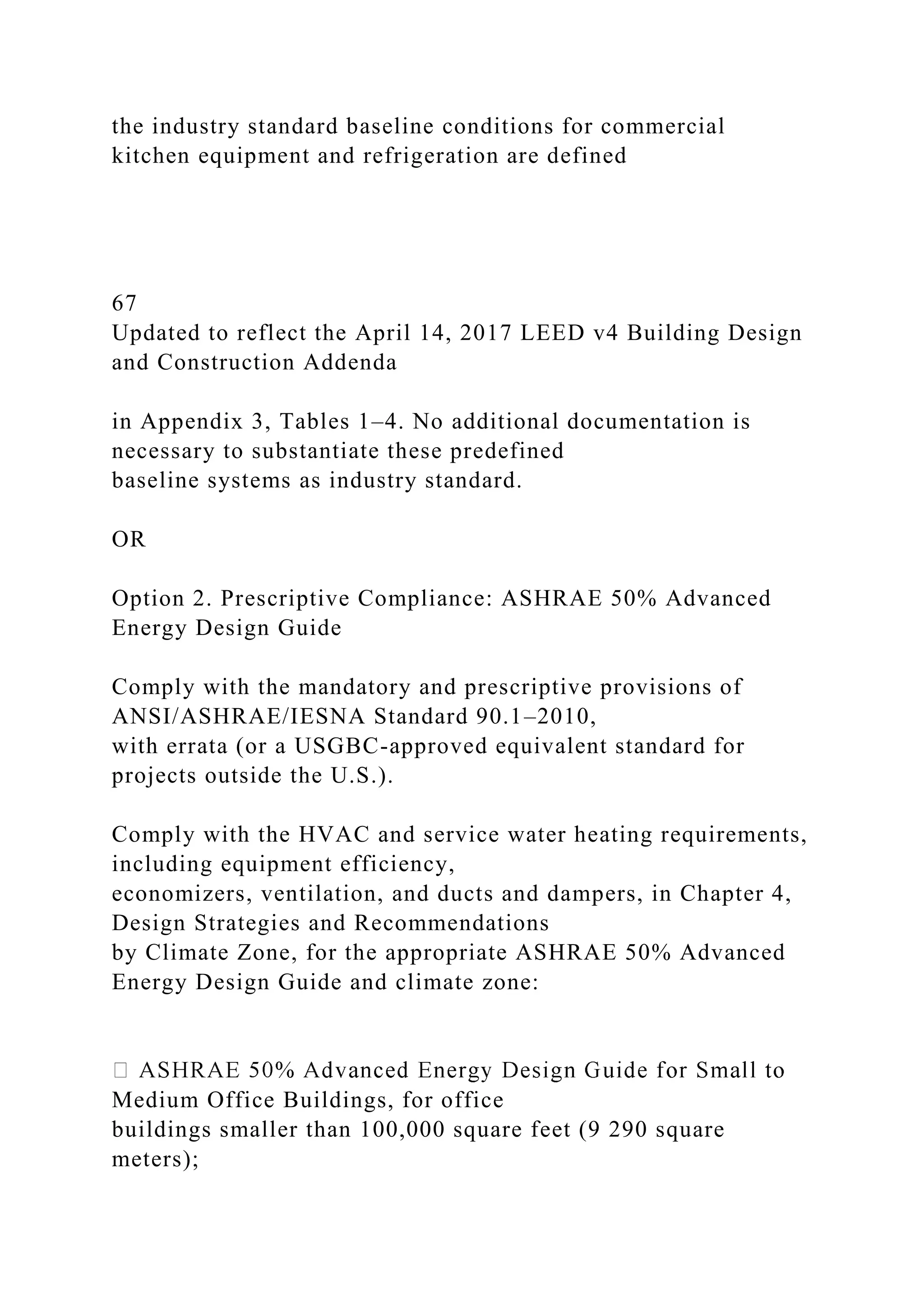 the industry standard baseline conditions for commercial
kitchen equipment and refrigeration are defined
67
Updated to reflect the April 14, 2017 LEED v4 Building Design
and Construction Addenda
in Appendix 3, Tables 1–4. No additional documentation is
necessary to substantiate these predefined
baseline systems as industry standard.
OR
Option 2. Prescriptive Compliance: ASHRAE 50% Advanced
Energy Design Guide
Comply with the mandatory and prescriptive provisions of
ANSI/ASHRAE/IESNA Standard 90.1–2010,
with errata (or a USGBC-approved equivalent standard for
projects outside the U.S.).
Comply with the HVAC and service water heating requirements,
including equipment efficiency,
economizers, ventilation, and ducts and dampers, in Chapter 4,
Design Strategies and Recommendations
by Climate Zone, for the appropriate ASHRAE 50% Advanced
Energy Design Guide and climate zone:
Medium Office Buildings, for office
buildings smaller than 100,000 square feet (9 290 square
meters);
 