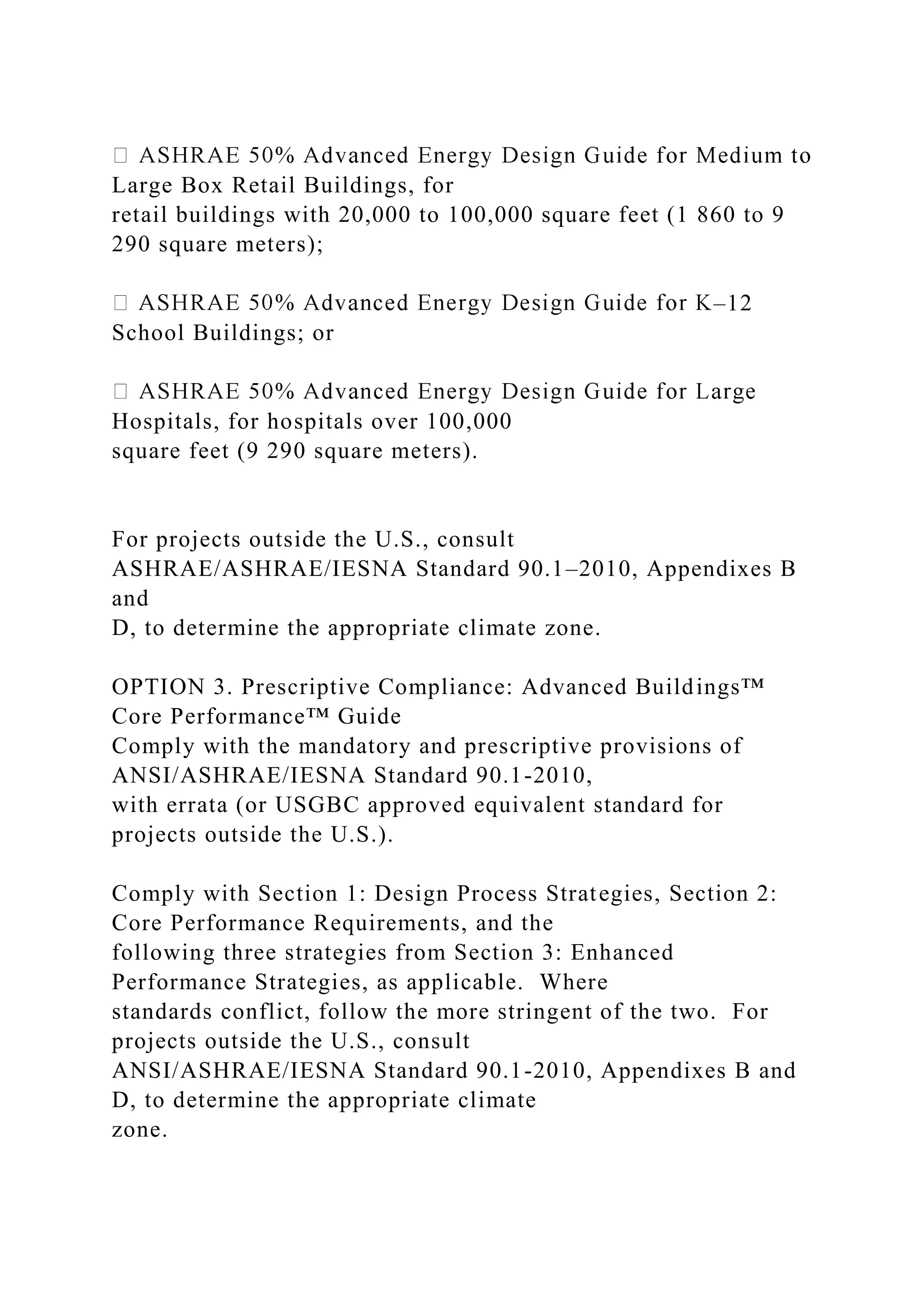 Large Box Retail Buildings, for
retail buildings with 20,000 to 100,000 square feet (1 860 to 9
290 square meters);
–12
School Buildings; or
Hospitals, for hospitals over 100,000
square feet (9 290 square meters).
For projects outside the U.S., consult
ASHRAE/ASHRAE/IESNA Standard 90.1–2010, Appendixes B
and
D, to determine the appropriate climate zone.
OPTION 3. Prescriptive Compliance: Advanced Buildings™
Core Performance™ Guide
Comply with the mandatory and prescriptive provisions of
ANSI/ASHRAE/IESNA Standard 90.1-2010,
with errata (or USGBC approved equivalent standard for
projects outside the U.S.).
Comply with Section 1: Design Process Strategies, Section 2:
Core Performance Requirements, and the
following three strategies from Section 3: Enhanced
Performance Strategies, as applicable. Where
standards conflict, follow the more stringent of the two. For
projects outside the U.S., consult
ANSI/ASHRAE/IESNA Standard 90.1-2010, Appendixes B and
D, to determine the appropriate climate
zone.
 