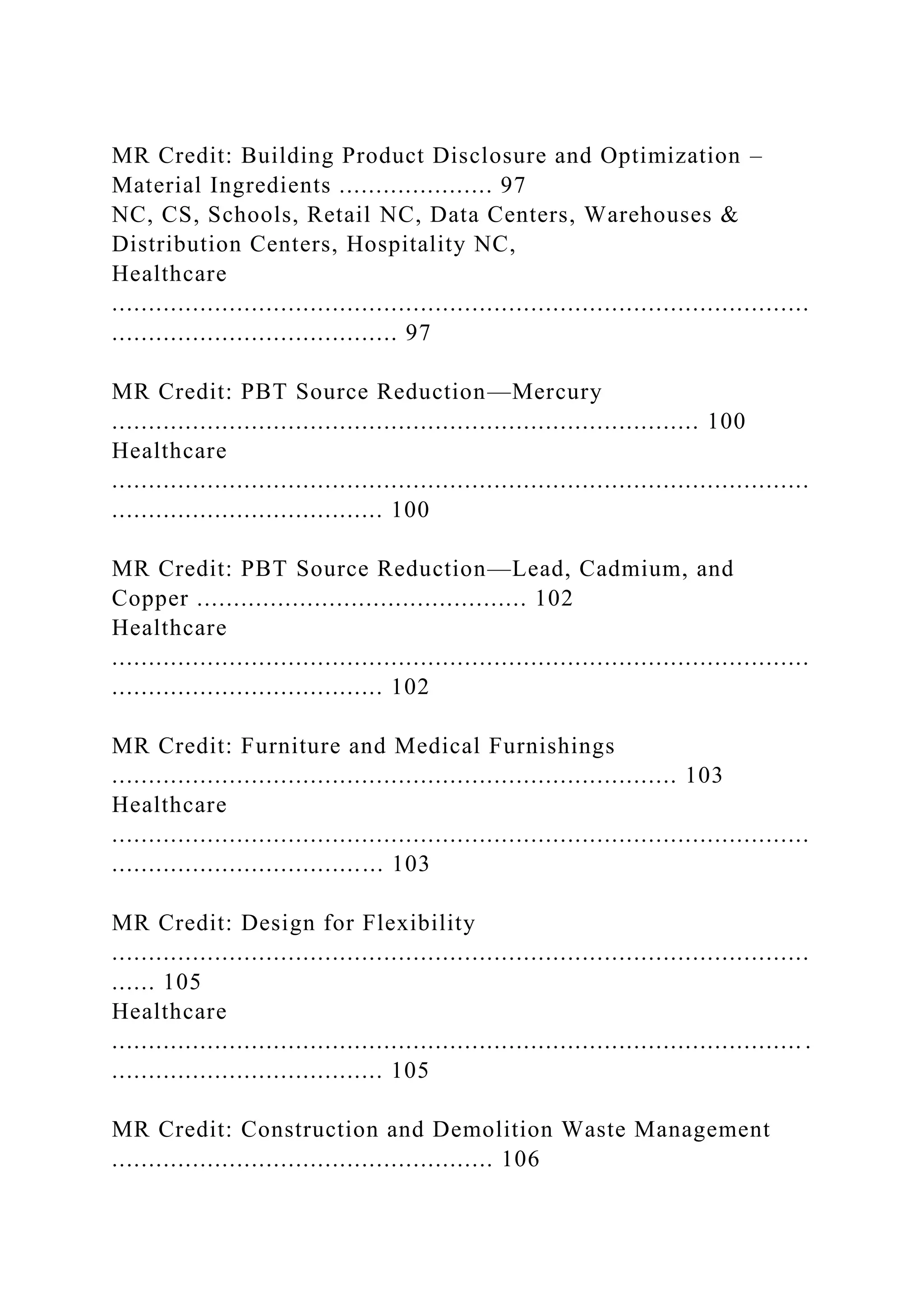MR Credit: Building Product Disclosure and Optimization –
Material Ingredients ..................... 97
NC, CS, Schools, Retail NC, Data Centers, Warehouses &
Distribution Centers, Hospitality NC,
Healthcare
...............................................................................................
....................................... 97
MR Credit: PBT Source Reduction—Mercury
................................................................................ 100
Healthcare
...............................................................................................
..................................... 100
MR Credit: PBT Source Reduction—Lead, Cadmium, and
Copper ............................................. 102
Healthcare
...............................................................................................
..................................... 102
MR Credit: Furniture and Medical Furnishings
............................................................................. 103
Healthcare
...............................................................................................
..................................... 103
MR Credit: Design for Flexibility
...............................................................................................
...... 105
Healthcare
.............................................................................................. .
..................................... 105
MR Credit: Construction and Demolition Waste Management
.................................................... 106
 