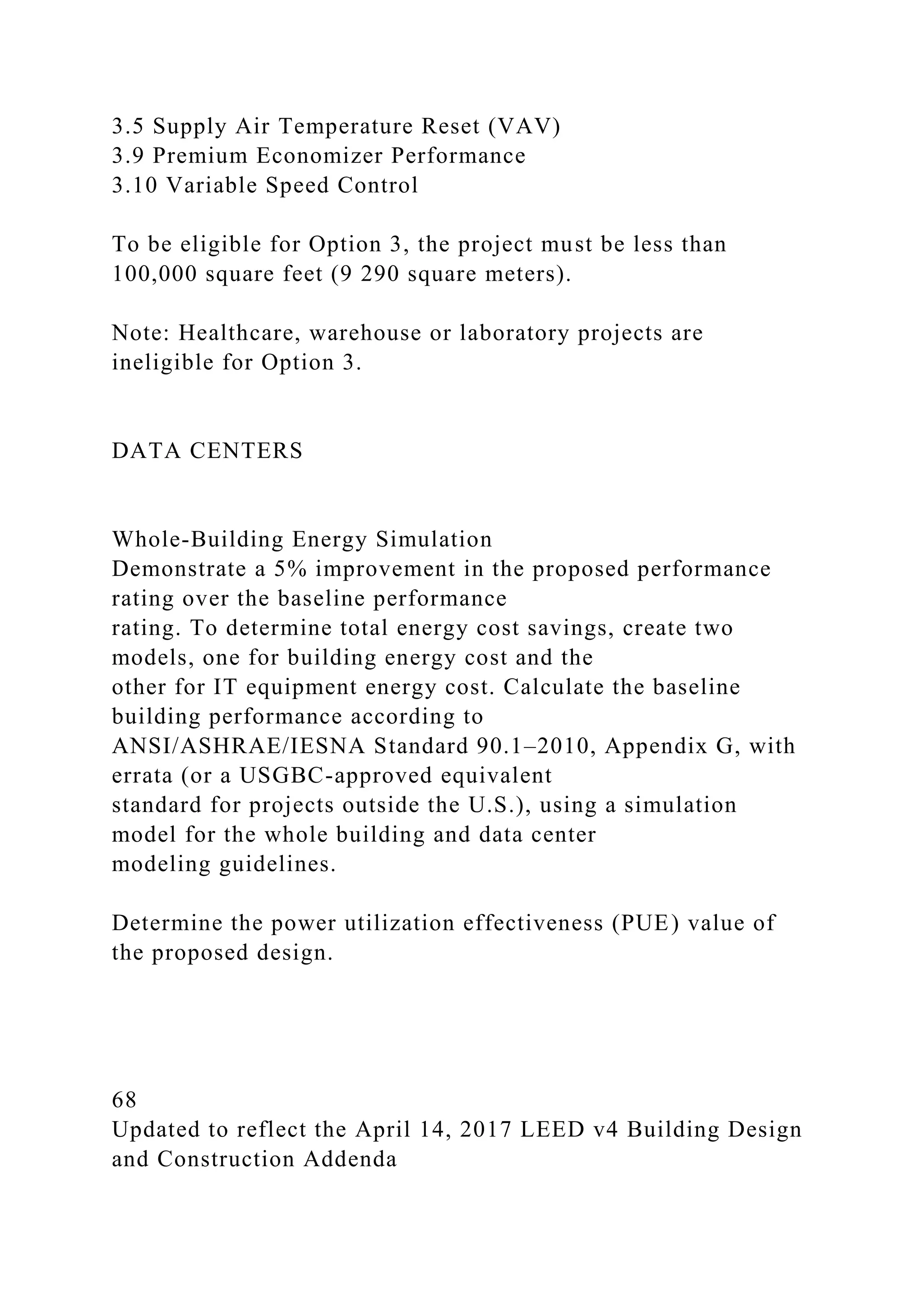 3.5 Supply Air Temperature Reset (VAV)
3.9 Premium Economizer Performance
3.10 Variable Speed Control
To be eligible for Option 3, the project must be less than
100,000 square feet (9 290 square meters).
Note: Healthcare, warehouse or laboratory projects are
ineligible for Option 3.
DATA CENTERS
Whole-Building Energy Simulation
Demonstrate a 5% improvement in the proposed performance
rating over the baseline performance
rating. To determine total energy cost savings, create two
models, one for building energy cost and the
other for IT equipment energy cost. Calculate the baseline
building performance according to
ANSI/ASHRAE/IESNA Standard 90.1–2010, Appendix G, with
errata (or a USGBC-approved equivalent
standard for projects outside the U.S.), using a simulation
model for the whole building and data center
modeling guidelines.
Determine the power utilization effectiveness (PUE) value of
the proposed design.
68
Updated to reflect the April 14, 2017 LEED v4 Building Design
and Construction Addenda
 