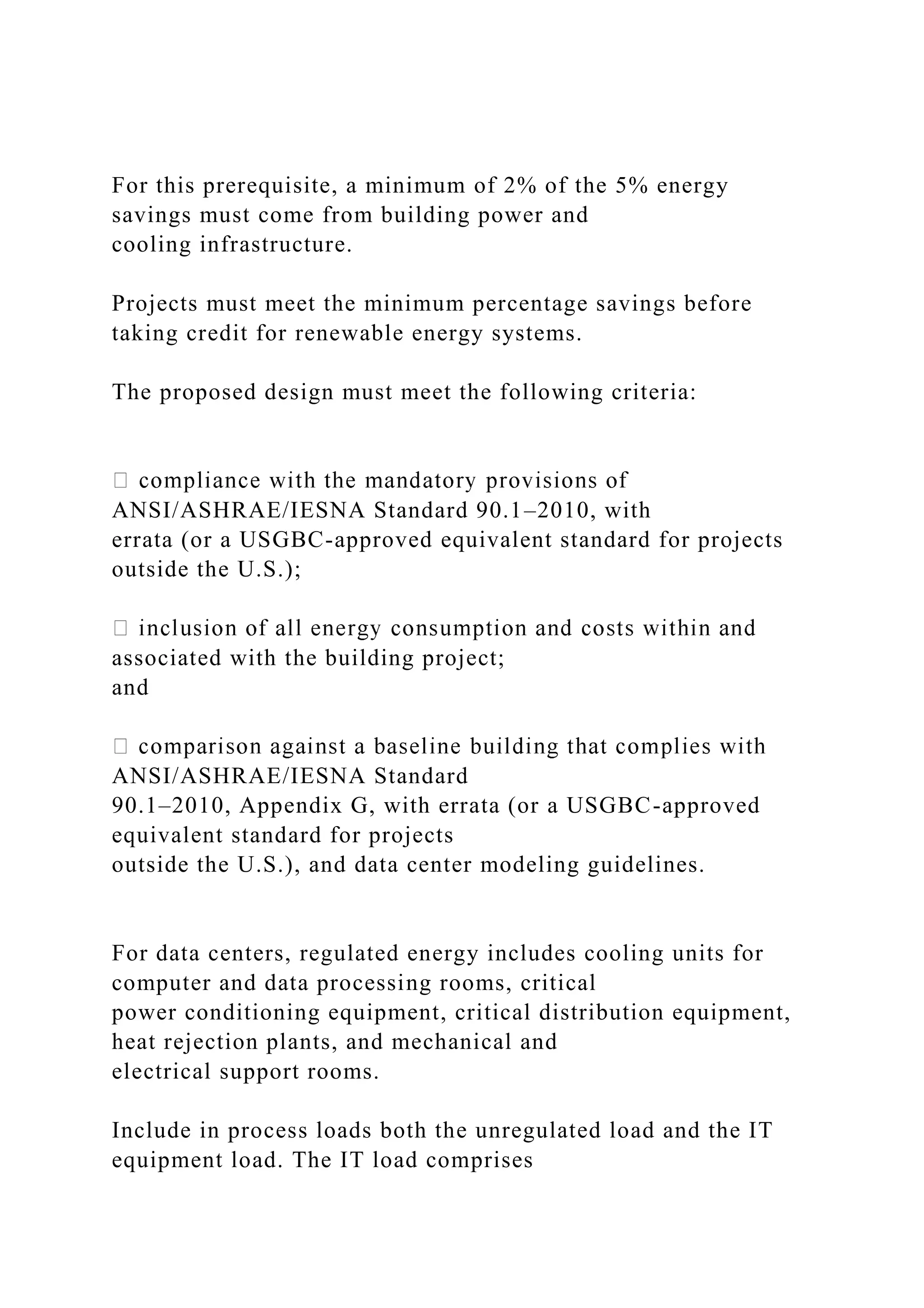 For this prerequisite, a minimum of 2% of the 5% energy
savings must come from building power and
cooling infrastructure.
Projects must meet the minimum percentage savings before
taking credit for renewable energy systems.
The proposed design must meet the following criteria:
ANSI/ASHRAE/IESNA Standard 90.1–2010, with
errata (or a USGBC-approved equivalent standard for projects
outside the U.S.);
associated with the building project;
and
ANSI/ASHRAE/IESNA Standard
90.1–2010, Appendix G, with errata (or a USGBC-approved
equivalent standard for projects
outside the U.S.), and data center modeling guidelines.
For data centers, regulated energy includes cooling units for
computer and data processing rooms, critical
power conditioning equipment, critical distribution equipment,
heat rejection plants, and mechanical and
electrical support rooms.
Include in process loads both the unregulated load and the IT
equipment load. The IT load comprises
 