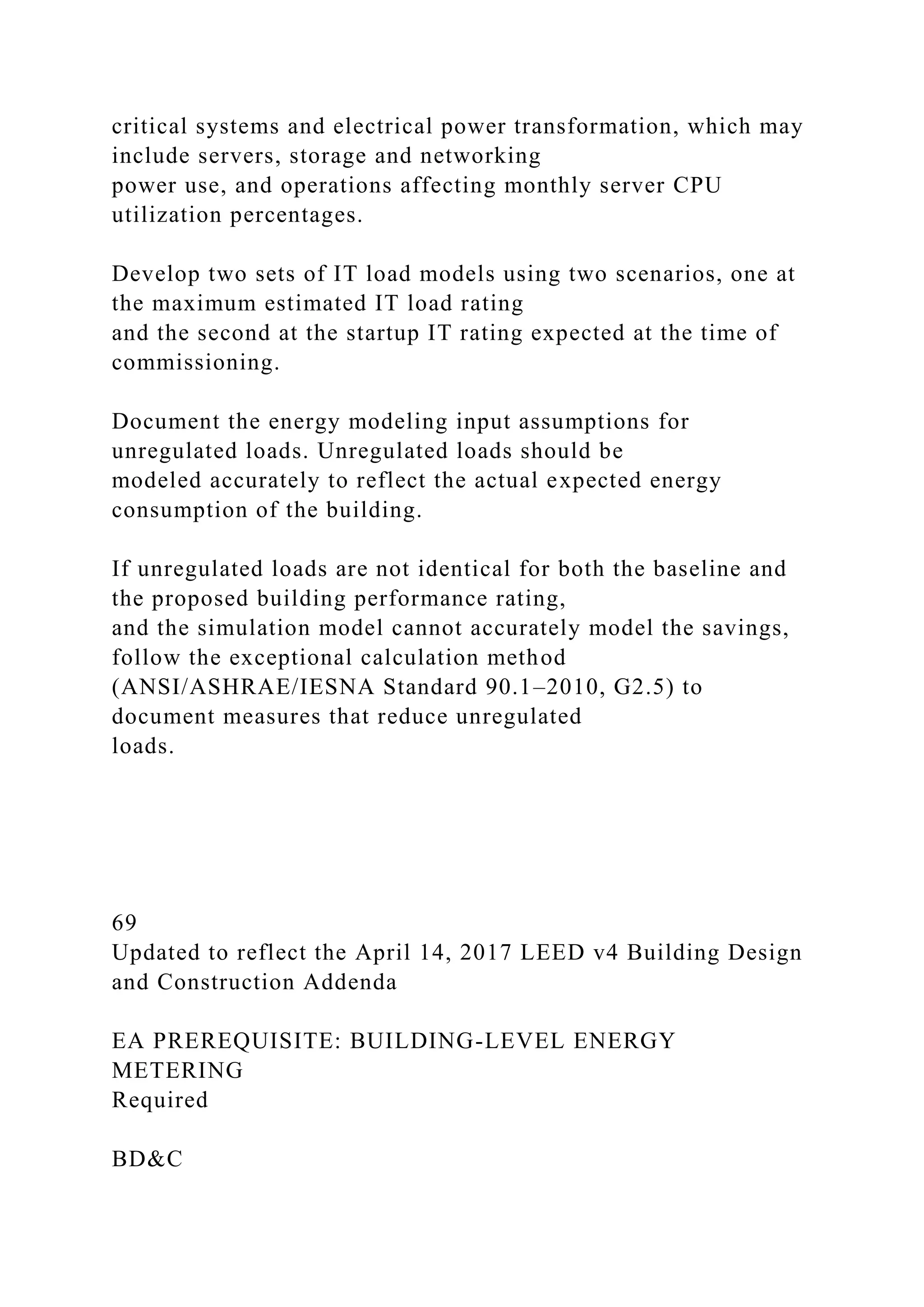 critical systems and electrical power transformation, which may
include servers, storage and networking
power use, and operations affecting monthly server CPU
utilization percentages.
Develop two sets of IT load models using two scenarios, one at
the maximum estimated IT load rating
and the second at the startup IT rating expected at the time of
commissioning.
Document the energy modeling input assumptions for
unregulated loads. Unregulated loads should be
modeled accurately to reflect the actual expected energy
consumption of the building.
If unregulated loads are not identical for both the baseline and
the proposed building performance rating,
and the simulation model cannot accurately model the savings,
follow the exceptional calculation method
(ANSI/ASHRAE/IESNA Standard 90.1–2010, G2.5) to
document measures that reduce unregulated
loads.
69
Updated to reflect the April 14, 2017 LEED v4 Building Design
and Construction Addenda
EA PREREQUISITE: BUILDING-LEVEL ENERGY
METERING
Required
BD&C
 