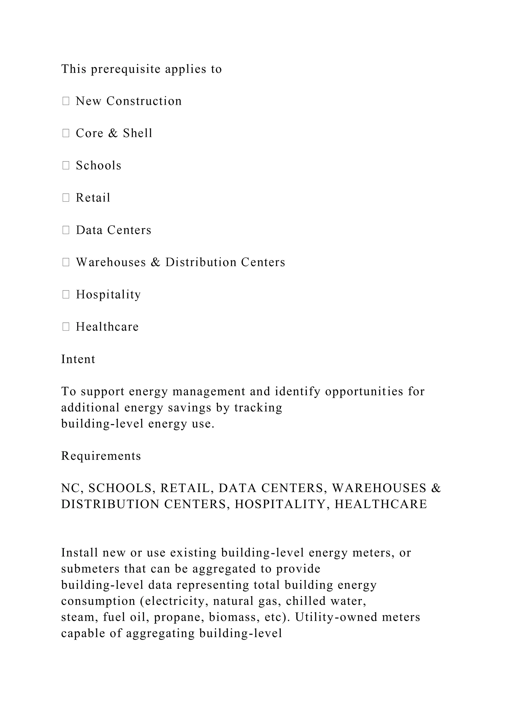 This prerequisite applies to
Intent
To support energy management and identify opportunities for
additional energy savings by tracking
building-level energy use.
Requirements
NC, SCHOOLS, RETAIL, DATA CENTERS, WAREHOUSES &
DISTRIBUTION CENTERS, HOSPITALITY, HEALTHCARE
Install new or use existing building-level energy meters, or
submeters that can be aggregated to provide
building-level data representing total building energy
consumption (electricity, natural gas, chilled water,
steam, fuel oil, propane, biomass, etc). Utility-owned meters
capable of aggregating building-level
 