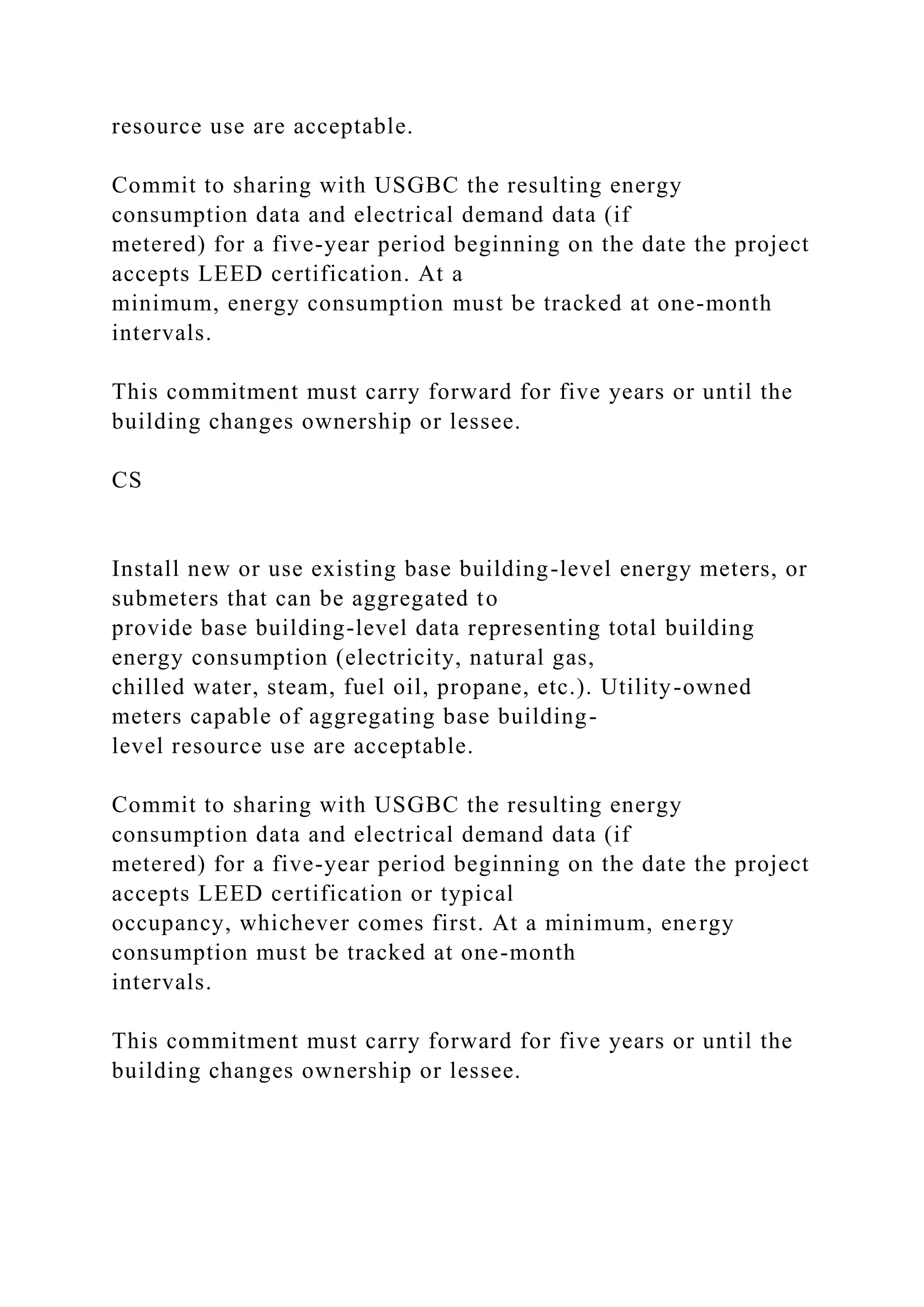 resource use are acceptable.
Commit to sharing with USGBC the resulting energy
consumption data and electrical demand data (if
metered) for a five-year period beginning on the date the project
accepts LEED certification. At a
minimum, energy consumption must be tracked at one-month
intervals.
This commitment must carry forward for five years or until the
building changes ownership or lessee.
CS
Install new or use existing base building-level energy meters, or
submeters that can be aggregated to
provide base building-level data representing total building
energy consumption (electricity, natural gas,
chilled water, steam, fuel oil, propane, etc.). Utility-owned
meters capable of aggregating base building-
level resource use are acceptable.
Commit to sharing with USGBC the resulting energy
consumption data and electrical demand data (if
metered) for a five-year period beginning on the date the project
accepts LEED certification or typical
occupancy, whichever comes first. At a minimum, energy
consumption must be tracked at one-month
intervals.
This commitment must carry forward for five years or until the
building changes ownership or lessee.
 