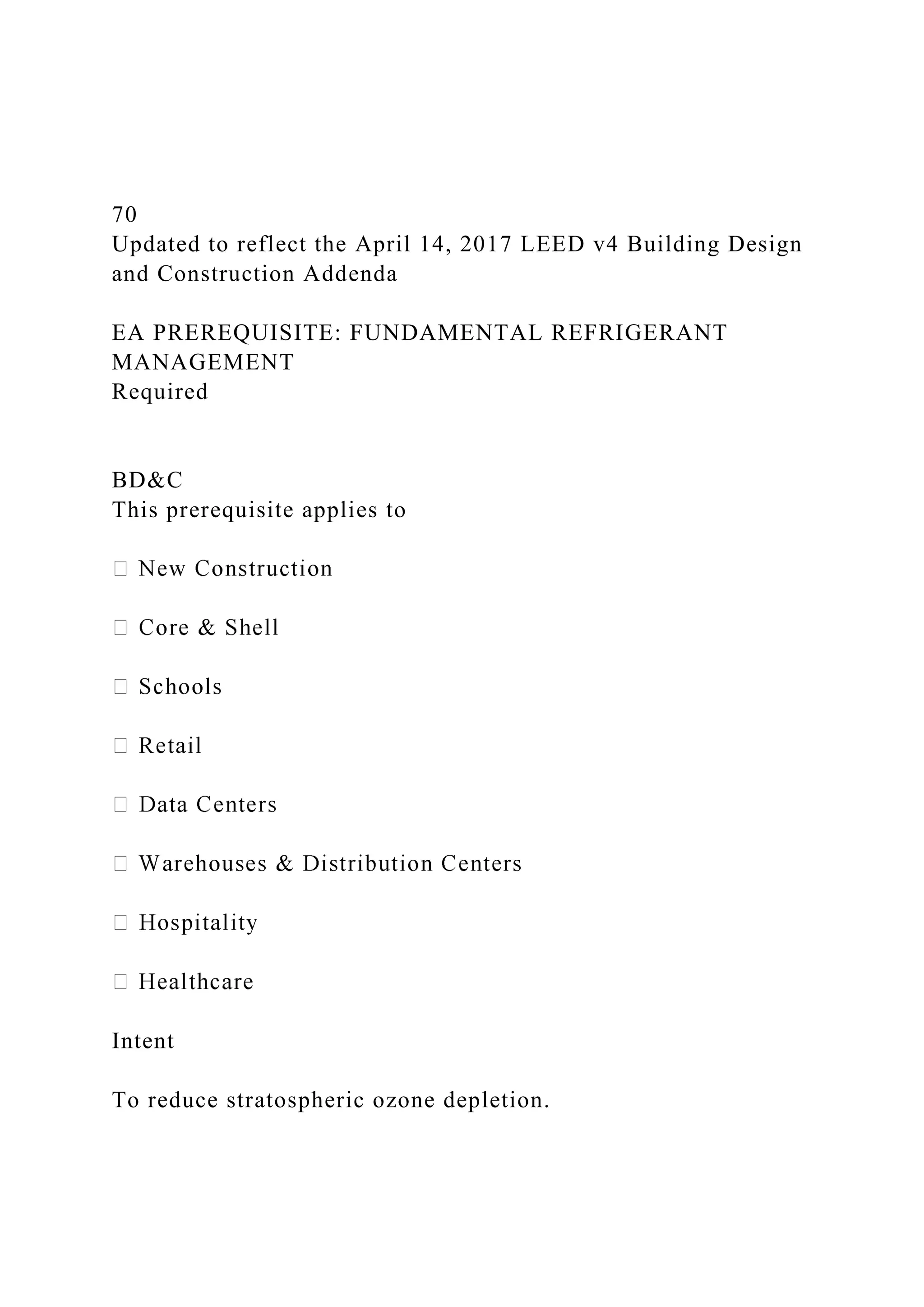 70
Updated to reflect the April 14, 2017 LEED v4 Building Design
and Construction Addenda
EA PREREQUISITE: FUNDAMENTAL REFRIGERANT
MANAGEMENT
Required
BD&C
This prerequisite applies to
Intent
To reduce stratospheric ozone depletion.
 