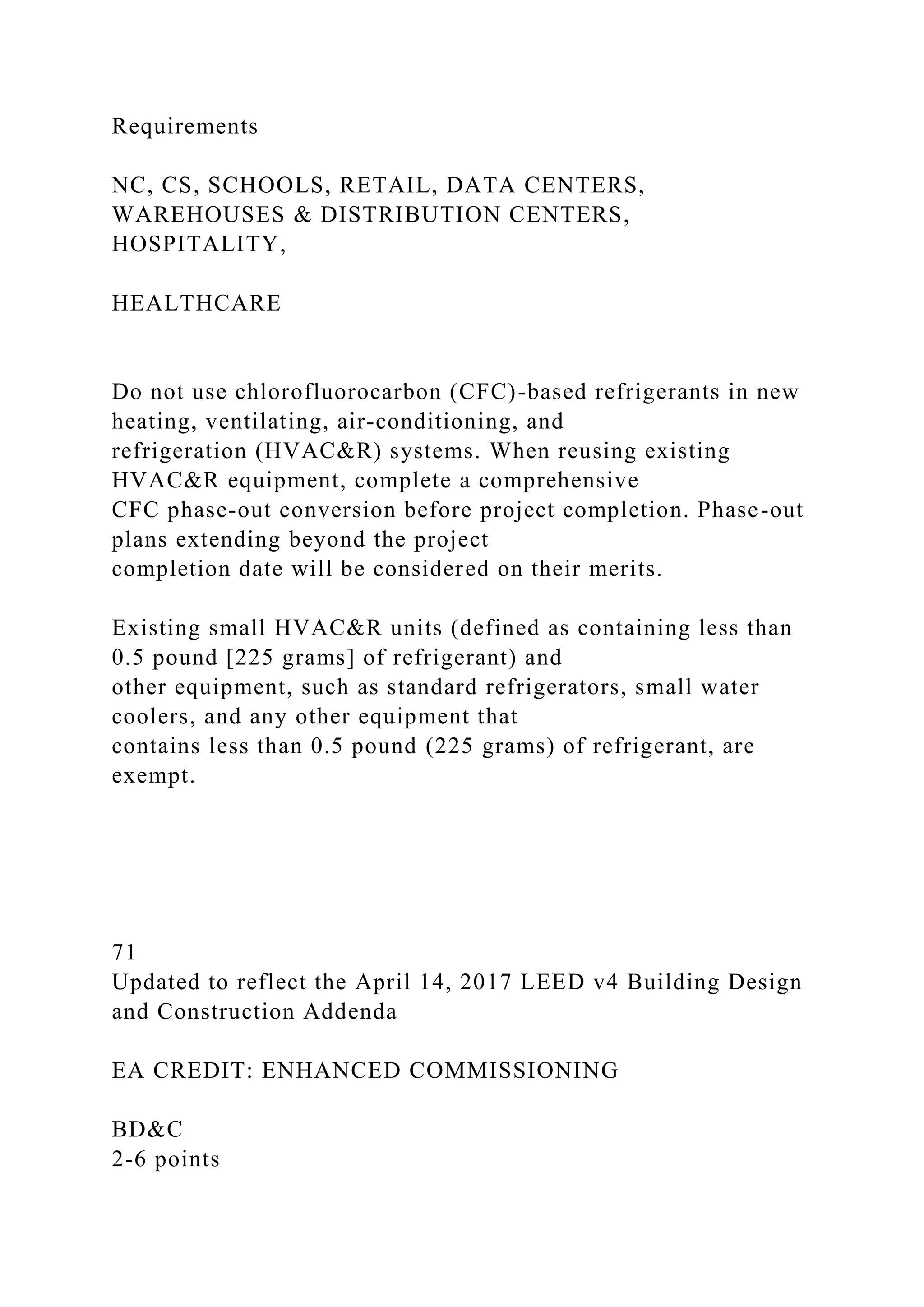 Requirements
NC, CS, SCHOOLS, RETAIL, DATA CENTERS,
WAREHOUSES & DISTRIBUTION CENTERS,
HOSPITALITY,
HEALTHCARE
Do not use chlorofluorocarbon (CFC)-based refrigerants in new
heating, ventilating, air-conditioning, and
refrigeration (HVAC&R) systems. When reusing existing
HVAC&R equipment, complete a comprehensive
CFC phase-out conversion before project completion. Phase-out
plans extending beyond the project
completion date will be considered on their merits.
Existing small HVAC&R units (defined as containing less than
0.5 pound [225 grams] of refrigerant) and
other equipment, such as standard refrigerators, small water
coolers, and any other equipment that
contains less than 0.5 pound (225 grams) of refrigerant, are
exempt.
71
Updated to reflect the April 14, 2017 LEED v4 Building Design
and Construction Addenda
EA CREDIT: ENHANCED COMMISSIONING
BD&C
2-6 points
 