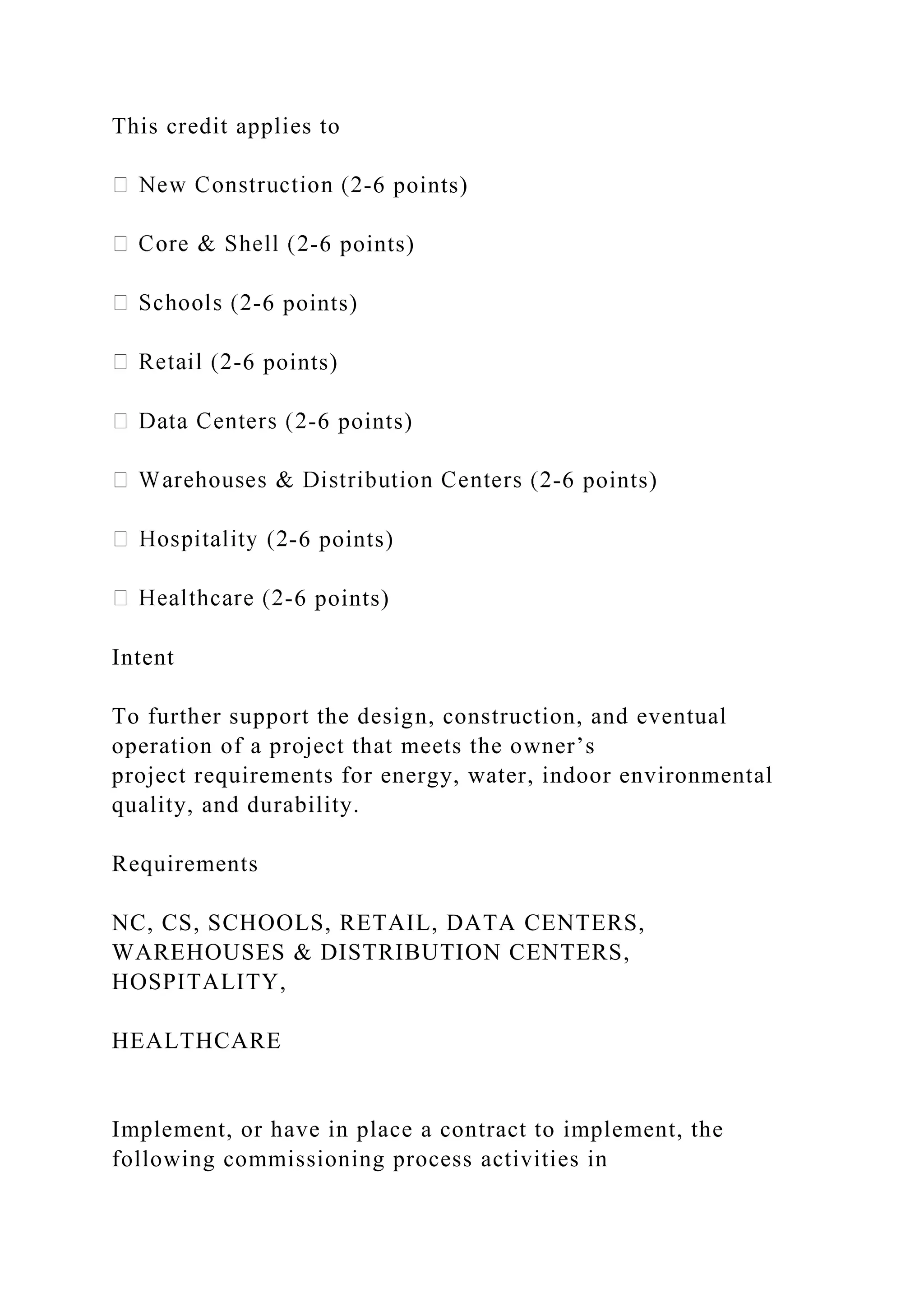 This credit applies to
-6 points)
-6 points)
-6 points)
-6 points)
-6 points)
-6 points)
-6 points)
-6 points)
Intent
To further support the design, construction, and eventual
operation of a project that meets the owner’s
project requirements for energy, water, indoor environmental
quality, and durability.
Requirements
NC, CS, SCHOOLS, RETAIL, DATA CENTERS,
WAREHOUSES & DISTRIBUTION CENTERS,
HOSPITALITY,
HEALTHCARE
Implement, or have in place a contract to implement, the
following commissioning process activities in
 