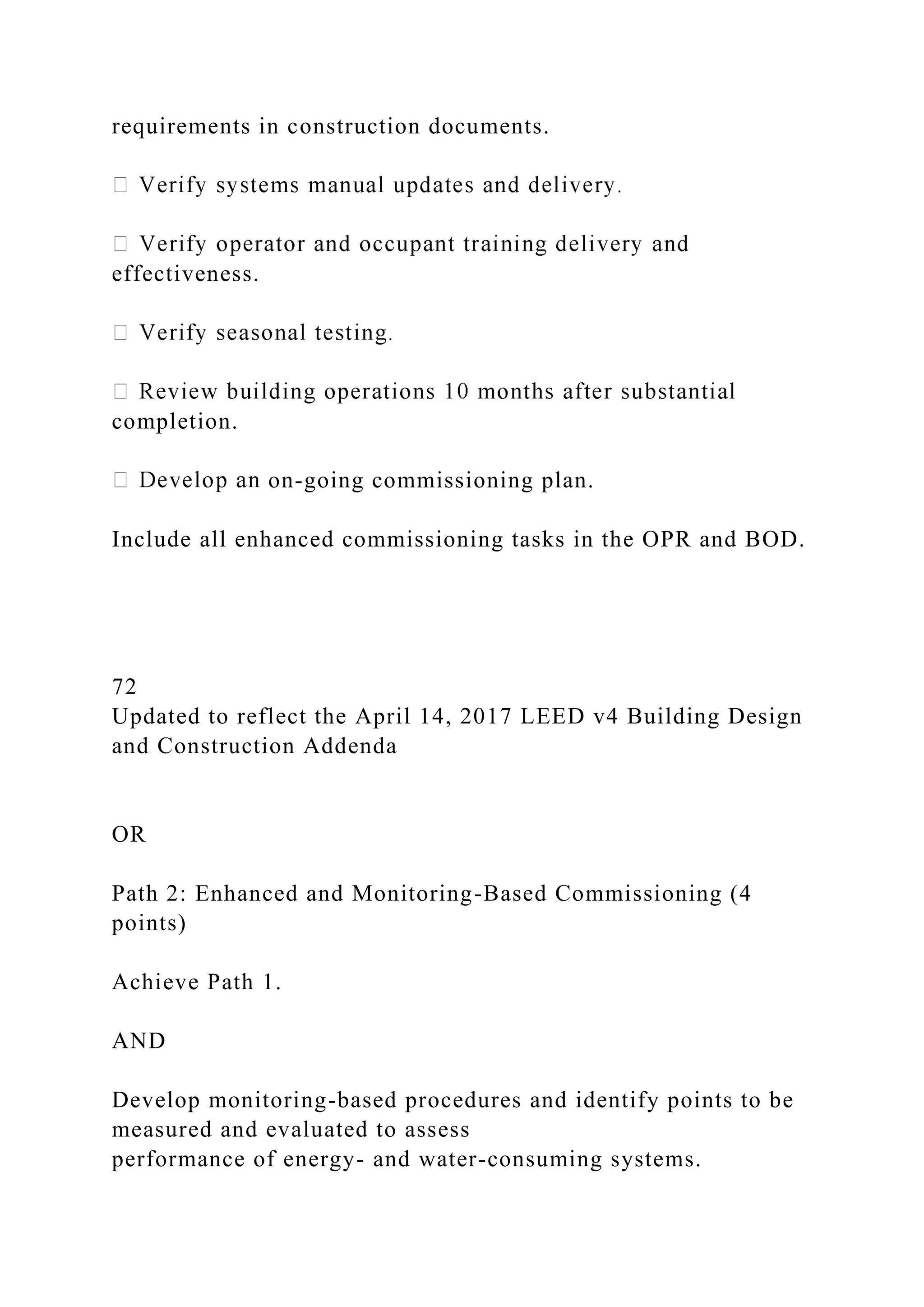 requirements in construction documents.
effectiveness.
completion.
on-going commissioning plan.
Include all enhanced commissioning tasks in the OPR and BOD.
72
Updated to reflect the April 14, 2017 LEED v4 Building Design
and Construction Addenda
OR
Path 2: Enhanced and Monitoring-Based Commissioning (4
points)
Achieve Path 1.
AND
Develop monitoring-based procedures and identify points to be
measured and evaluated to assess
performance of energy- and water-consuming systems.
 
