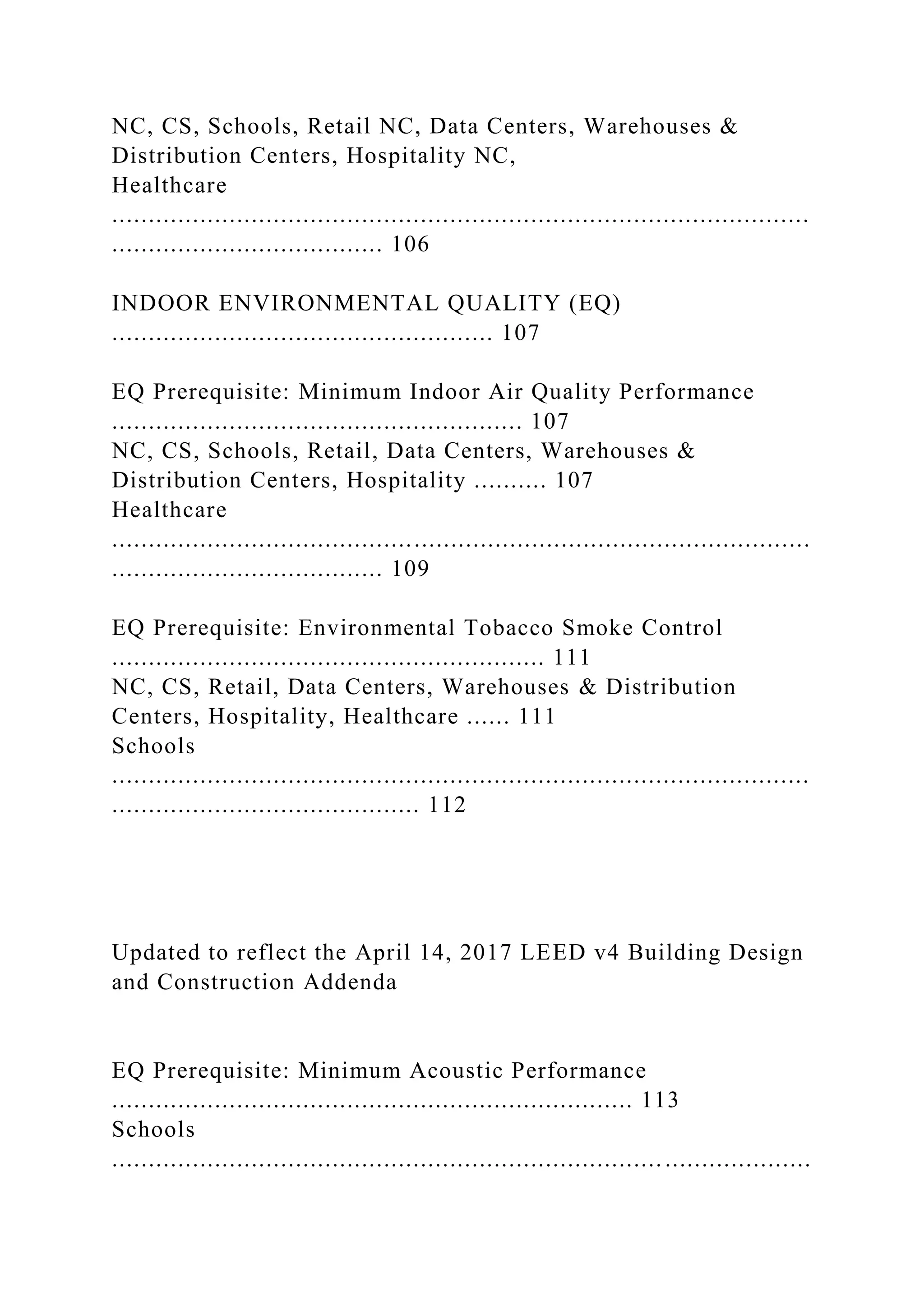 NC, CS, Schools, Retail NC, Data Centers, Warehouses &
Distribution Centers, Hospitality NC,
Healthcare
...............................................................................................
..................................... 106
INDOOR ENVIRONMENTAL QUALITY (EQ)
.................................................... 107
EQ Prerequisite: Minimum Indoor Air Quality Performance
........................................................ 107
NC, CS, Schools, Retail, Data Centers, Warehouses &
Distribution Centers, Hospitality .......... 107
Healthcare
...............................................................................................
..................................... 109
EQ Prerequisite: Environmental Tobacco Smoke Control
........................................................... 111
NC, CS, Retail, Data Centers, Warehouses & Distribution
Centers, Hospitality, Healthcare ...... 111
Schools
...............................................................................................
.......................................... 112
Updated to reflect the April 14, 2017 LEED v4 Building Design
and Construction Addenda
EQ Prerequisite: Minimum Acoustic Performance
....................................................................... 113
Schools
...............................................................................................
 