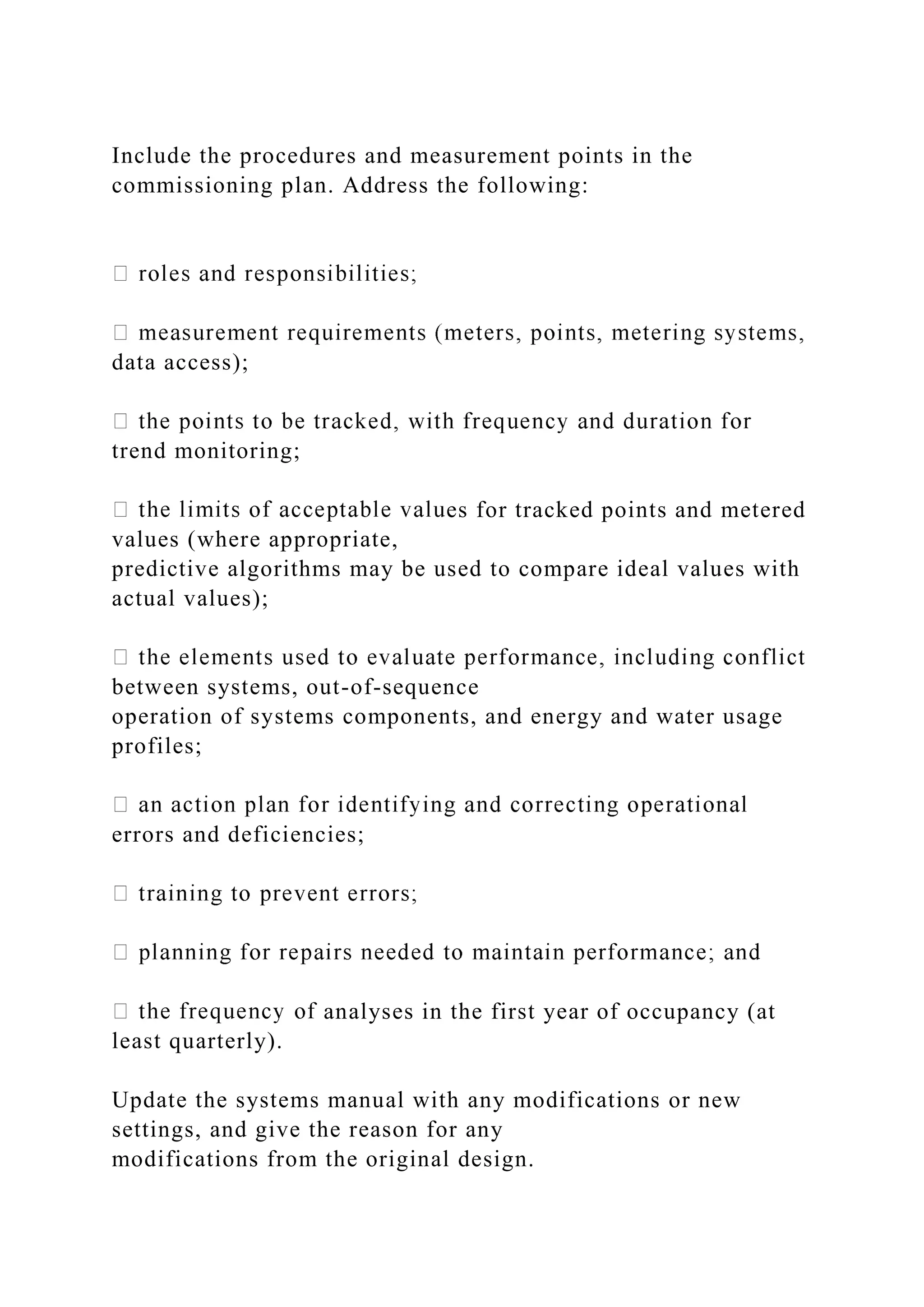 Include the procedures and measurement points in the
commissioning plan. Address the following:
data access);
trend monitoring;
es for tracked points and metered
values (where appropriate,
predictive algorithms may be used to compare ideal values with
actual values);
between systems, out-of-sequence
operation of systems components, and energy and water usage
profiles;
errors and deficiencies;
analyses in the first year of occupancy (at
least quarterly).
Update the systems manual with any modifications or new
settings, and give the reason for any
modifications from the original design.
 
