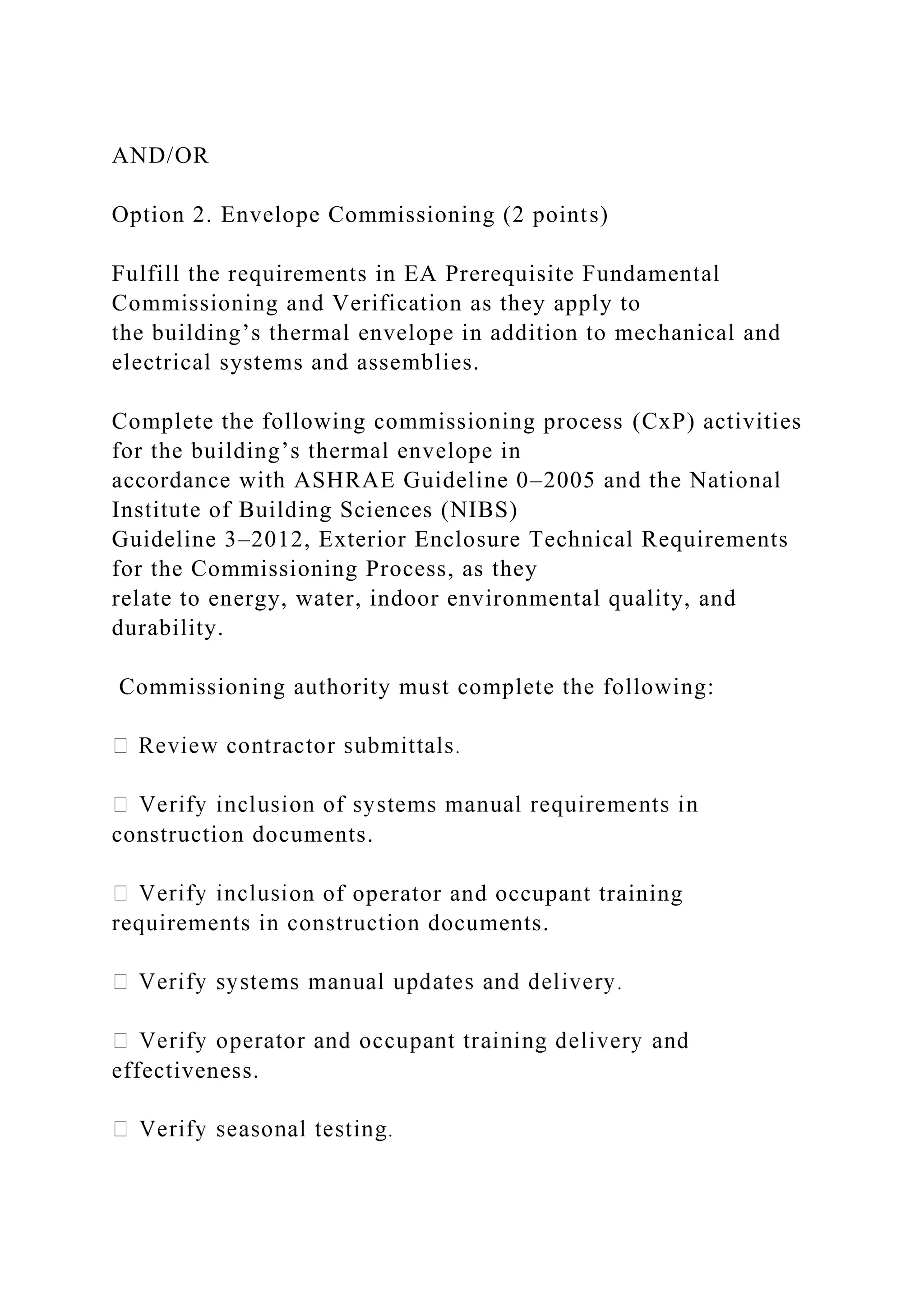 AND/OR
Option 2. Envelope Commissioning (2 points)
Fulfill the requirements in EA Prerequisite Fundamental
Commissioning and Verification as they apply to
the building’s thermal envelope in addition to mechanical and
electrical systems and assemblies.
Complete the following commissioning process (CxP) activities
for the building’s thermal envelope in
accordance with ASHRAE Guideline 0–2005 and the National
Institute of Building Sciences (NIBS)
Guideline 3–2012, Exterior Enclosure Technical Requirements
for the Commissioning Process, as they
relate to energy, water, indoor environmental quality, and
durability.
Commissioning authority must complete the following:
construction documents.
on of operator and occupant training
requirements in construction documents.
effectiveness.
 