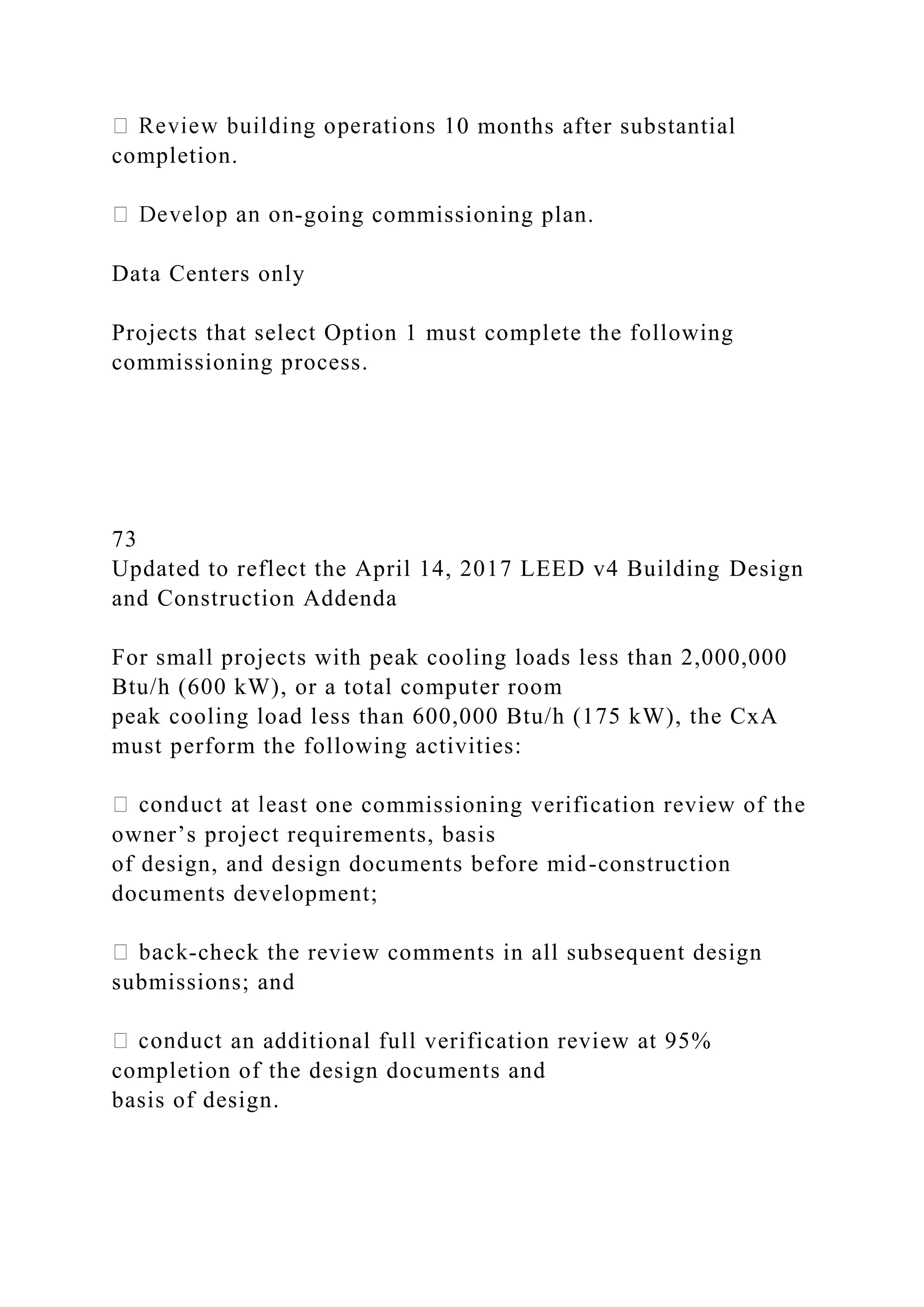 0 months after substantial
completion.
-going commissioning plan.
Data Centers only
Projects that select Option 1 must complete the following
commissioning process.
73
Updated to reflect the April 14, 2017 LEED v4 Building Design
and Construction Addenda
For small projects with peak cooling loads less than 2,000,000
Btu/h (600 kW), or a total computer room
peak cooling load less than 600,000 Btu/h (175 kW), the CxA
must perform the following activities:
ast one commissioning verification review of the
owner’s project requirements, basis
of design, and design documents before mid-construction
documents development;
-check the review comments in all subsequent design
submissions; and
an additional full verification review at 95%
completion of the design documents and
basis of design.
 