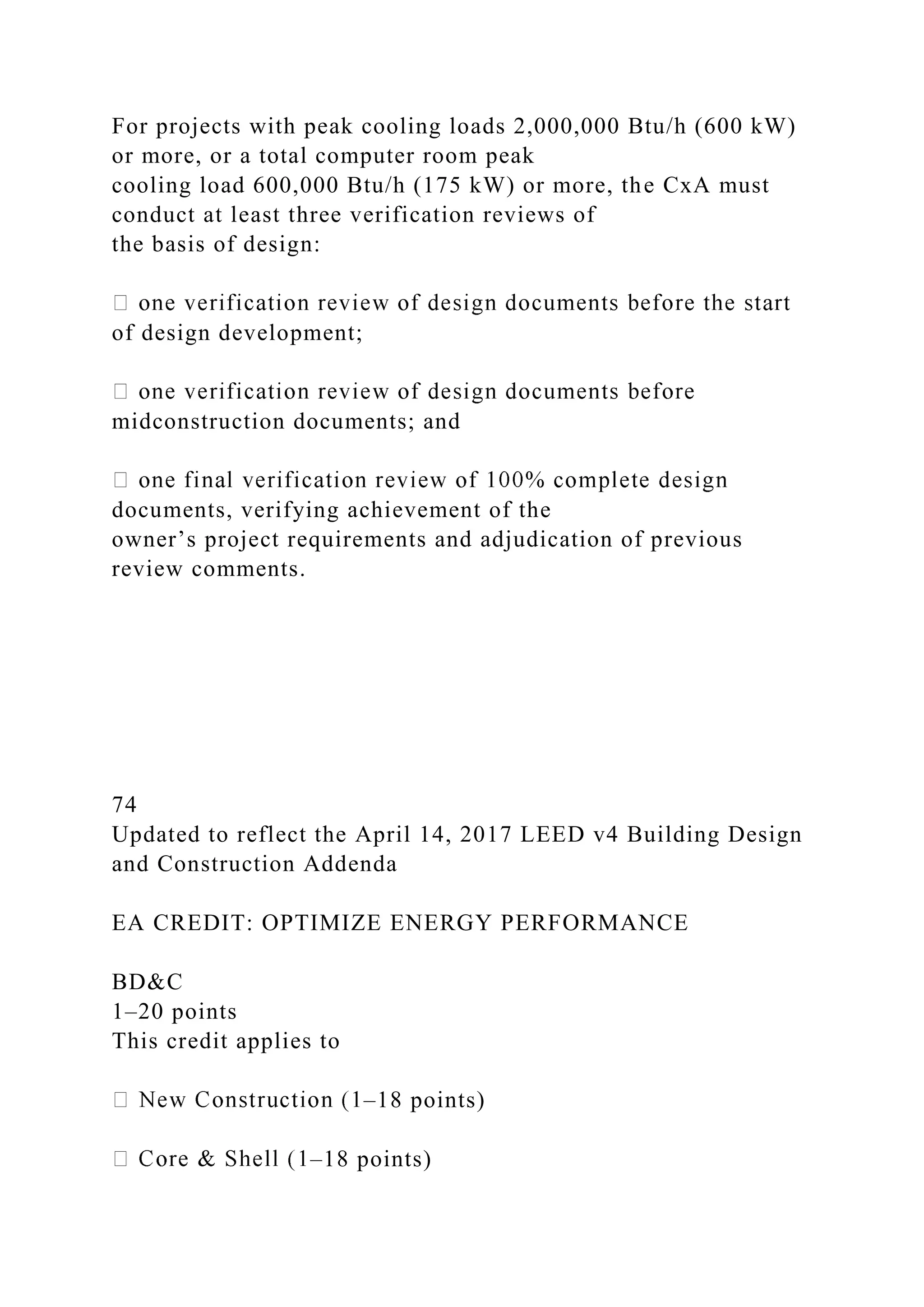 For projects with peak cooling loads 2,000,000 Btu/h (600 kW)
or more, or a total computer room peak
cooling load 600,000 Btu/h (175 kW) or more, the CxA must
conduct at least three verification reviews of
the basis of design:
of design development;
midconstruction documents; and
documents, verifying achievement of the
owner’s project requirements and adjudication of previous
review comments.
74
Updated to reflect the April 14, 2017 LEED v4 Building Design
and Construction Addenda
EA CREDIT: OPTIMIZE ENERGY PERFORMANCE
BD&C
1–20 points
This credit applies to
–18 points)
–18 points)
 