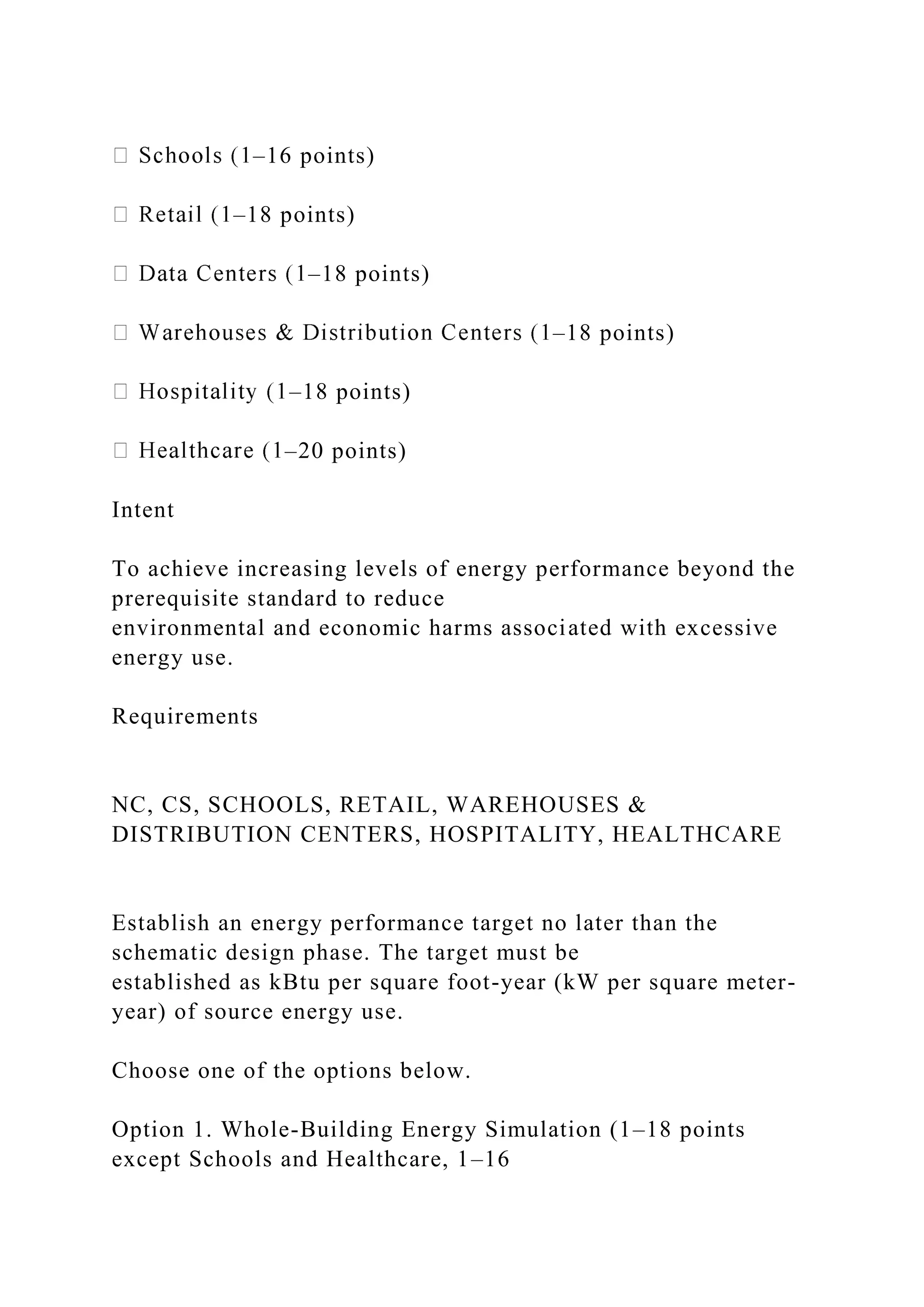 –16 points)
–18 points)
–18 points)
–18 points)
–18 points)
–20 points)
Intent
To achieve increasing levels of energy performance beyond the
prerequisite standard to reduce
environmental and economic harms associated with excessive
energy use.
Requirements
NC, CS, SCHOOLS, RETAIL, WAREHOUSES &
DISTRIBUTION CENTERS, HOSPITALITY, HEALTHCARE
Establish an energy performance target no later than the
schematic design phase. The target must be
established as kBtu per square foot-year (kW per square meter-
year) of source energy use.
Choose one of the options below.
Option 1. Whole-Building Energy Simulation (1–18 points
except Schools and Healthcare, 1–16
 