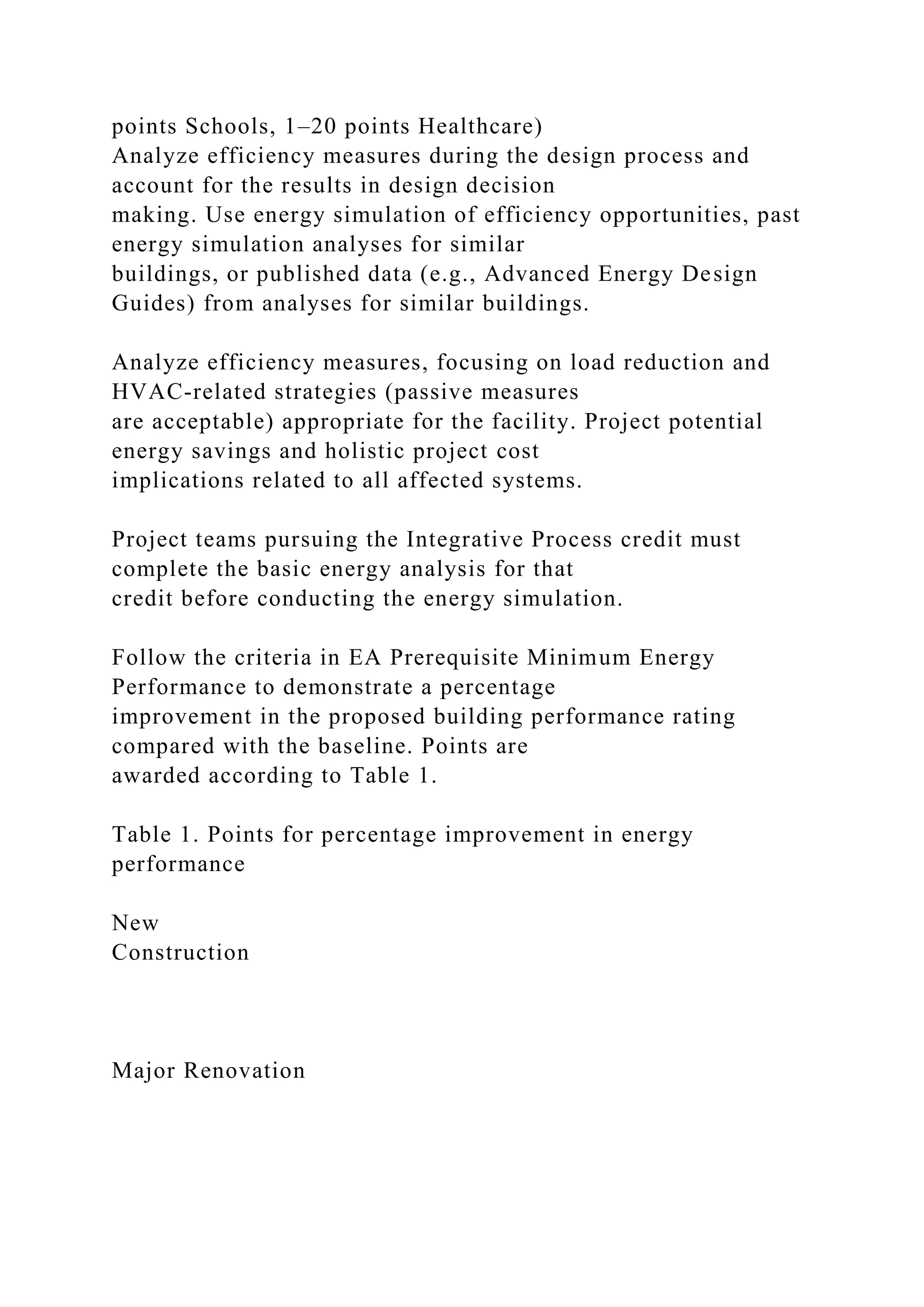 points Schools, 1–20 points Healthcare)
Analyze efficiency measures during the design process and
account for the results in design decision
making. Use energy simulation of efficiency opportunities, past
energy simulation analyses for similar
buildings, or published data (e.g., Advanced Energy Design
Guides) from analyses for similar buildings.
Analyze efficiency measures, focusing on load reduction and
HVAC-related strategies (passive measures
are acceptable) appropriate for the facility. Project potential
energy savings and holistic project cost
implications related to all affected systems.
Project teams pursuing the Integrative Process credit must
complete the basic energy analysis for that
credit before conducting the energy simulation.
Follow the criteria in EA Prerequisite Minimum Energy
Performance to demonstrate a percentage
improvement in the proposed building performance rating
compared with the baseline. Points are
awarded according to Table 1.
Table 1. Points for percentage improvement in energy
performance
New
Construction
Major Renovation
 