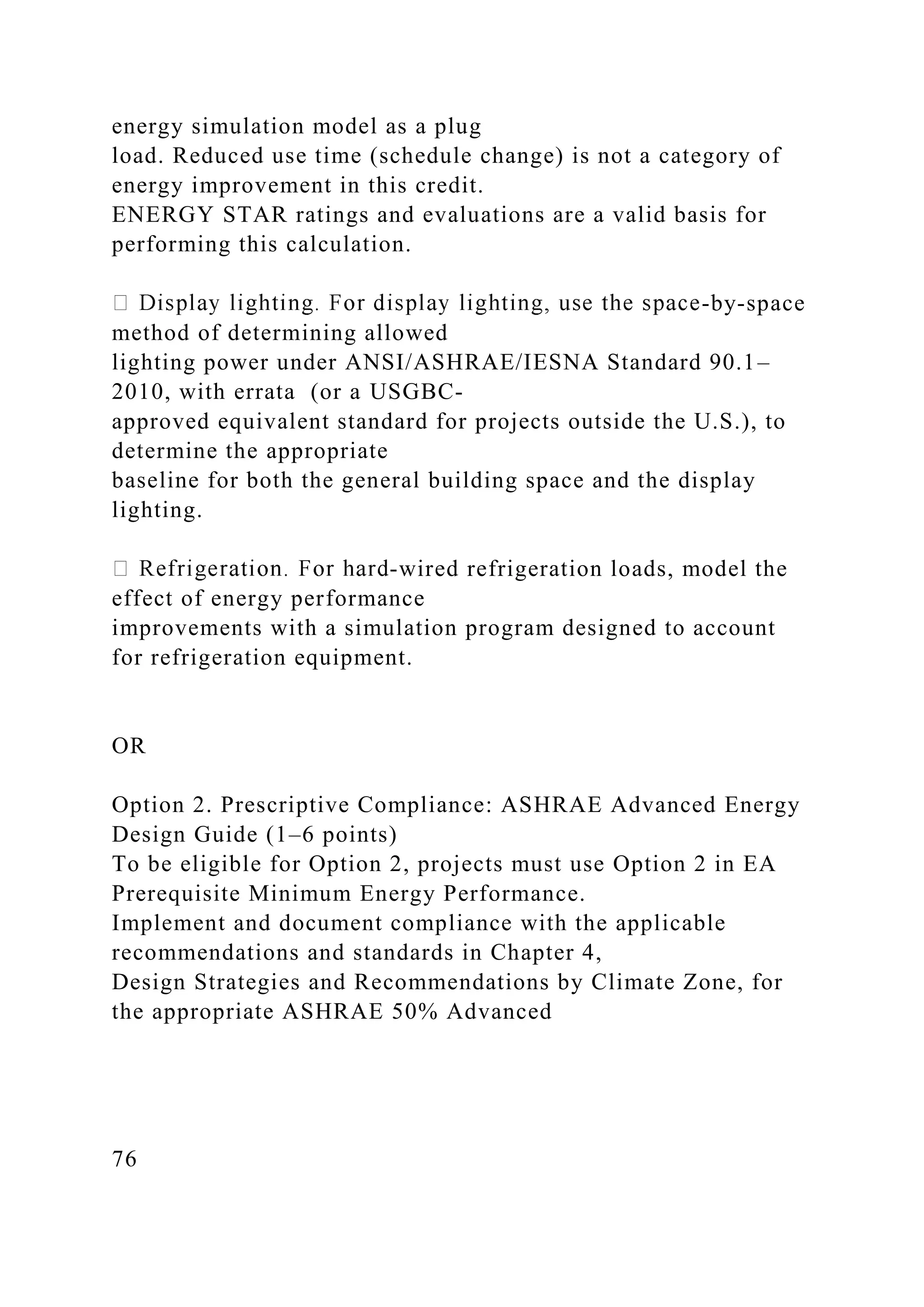 energy simulation model as a plug
load. Reduced use time (schedule change) is not a category of
energy improvement in this credit.
ENERGY STAR ratings and evaluations are a valid basis for
performing this calculation.
-by-space
method of determining allowed
lighting power under ANSI/ASHRAE/IESNA Standard 90.1–
2010, with errata (or a USGBC-
approved equivalent standard for projects outside the U.S.), to
determine the appropriate
baseline for both the general building space and the display
lighting.
-wired refrigeration loads, model the
effect of energy performance
improvements with a simulation program designed to account
for refrigeration equipment.
OR
Option 2. Prescriptive Compliance: ASHRAE Advanced Energy
Design Guide (1–6 points)
To be eligible for Option 2, projects must use Option 2 in EA
Prerequisite Minimum Energy Performance.
Implement and document compliance with the applicable
recommendations and standards in Chapter 4,
Design Strategies and Recommendations by Climate Zone, for
the appropriate ASHRAE 50% Advanced
76
 