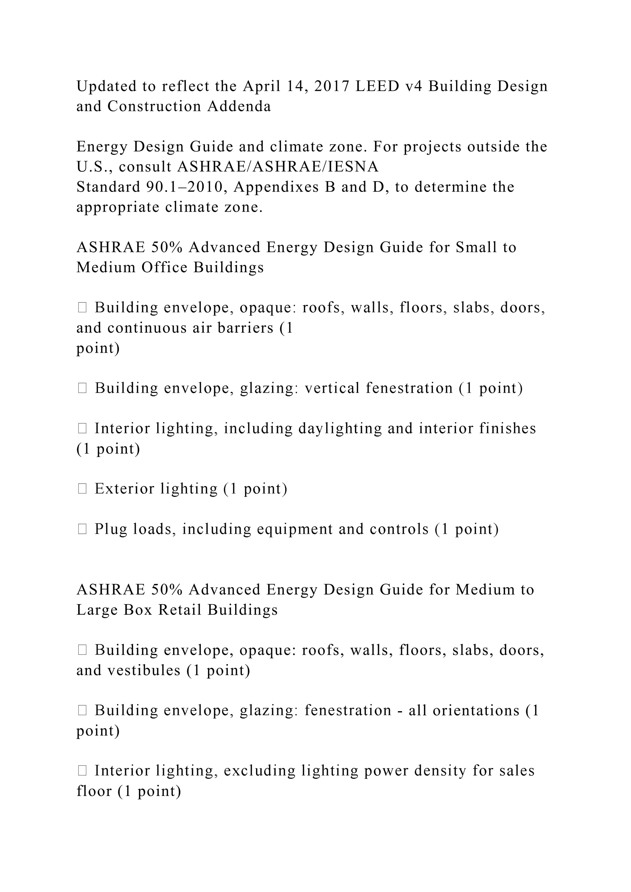 Updated to reflect the April 14, 2017 LEED v4 Building Design
and Construction Addenda
Energy Design Guide and climate zone. For projects outside the
U.S., consult ASHRAE/ASHRAE/IESNA
Standard 90.1–2010, Appendixes B and D, to determine the
appropriate climate zone.
ASHRAE 50% Advanced Energy Design Guide for Small to
Medium Office Buildings
and continuous air barriers (1
point)
(1 point)
ASHRAE 50% Advanced Energy Design Guide for Medium to
Large Box Retail Buildings
uilding envelope, opaque: roofs, walls, floors, slabs, doors,
and vestibules (1 point)
- all orientations (1
point)
floor (1 point)
 
