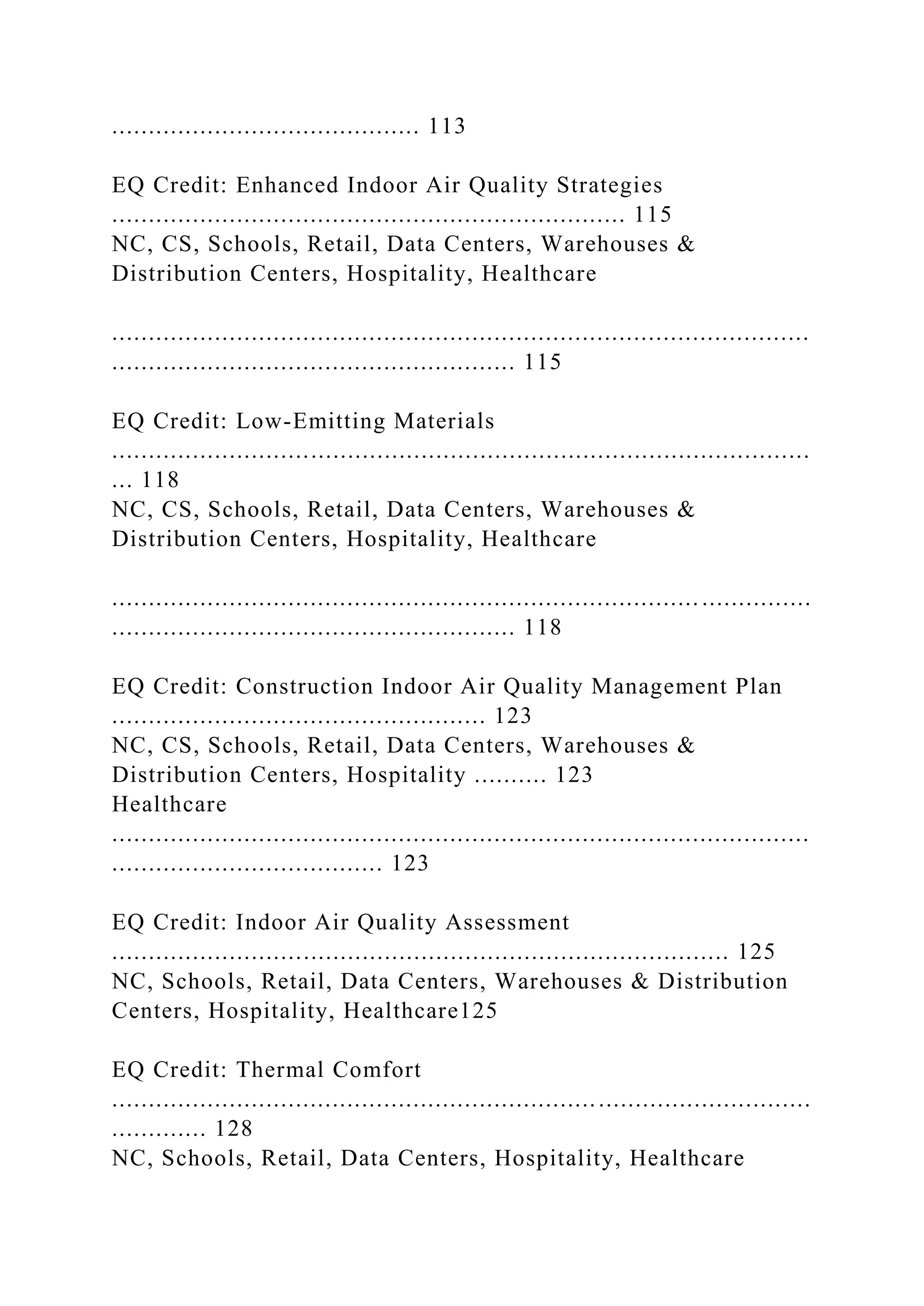 .......................................... 113
EQ Credit: Enhanced Indoor Air Quality Strategies
...................................................................... 115
NC, CS, Schools, Retail, Data Centers, Warehouses &
Distribution Centers, Hospitality, Healthcare
...............................................................................................
....................................................... 115
EQ Credit: Low-Emitting Materials
...............................................................................................
... 118
NC, CS, Schools, Retail, Data Centers, Warehouses &
Distribution Centers, Hospitality, Healthcare
................................................................................ ...............
....................................................... 118
EQ Credit: Construction Indoor Air Quality Management Plan
................................................... 123
NC, CS, Schools, Retail, Data Centers, Warehouses &
Distribution Centers, Hospitality .......... 123
Healthcare
...............................................................................................
..................................... 123
EQ Credit: Indoor Air Quality Assessment
.................................................................................... 125
NC, Schools, Retail, Data Centers, Warehouses & Distribution
Centers, Hospitality, Healthcare125
EQ Credit: Thermal Comfort
...............................................................................................
............. 128
NC, Schools, Retail, Data Centers, Hospitality, Healthcare
 