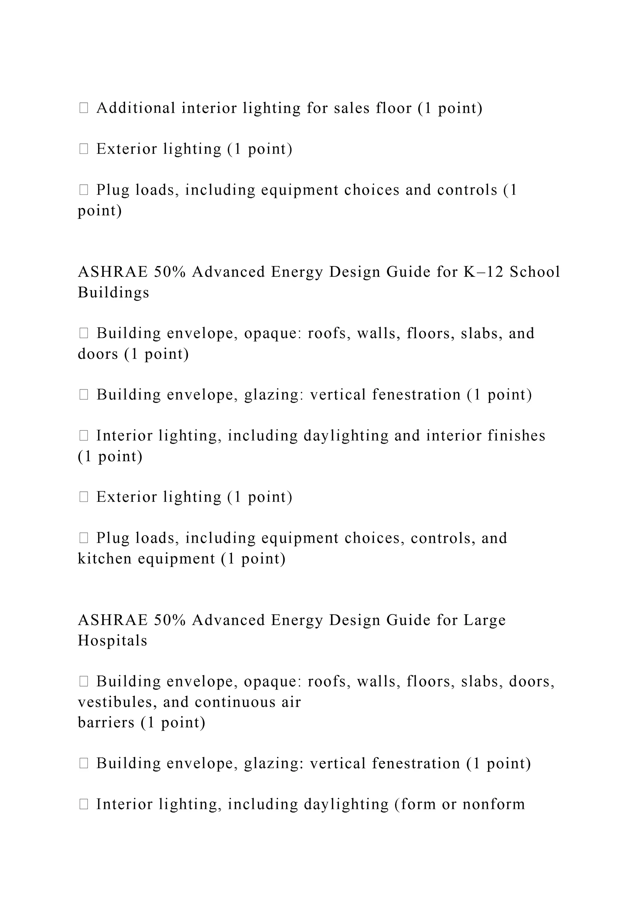 l interior lighting for sales floor (1 point)
point)
ASHRAE 50% Advanced Energy Design Guide for K–12 School
Buildings
ls, floors, slabs, and
doors (1 point)
(1 point)
controls, and
kitchen equipment (1 point)
ASHRAE 50% Advanced Energy Design Guide for Large
Hospitals
vestibules, and continuous air
barriers (1 point)
: vertical fenestration (1 point)
 
