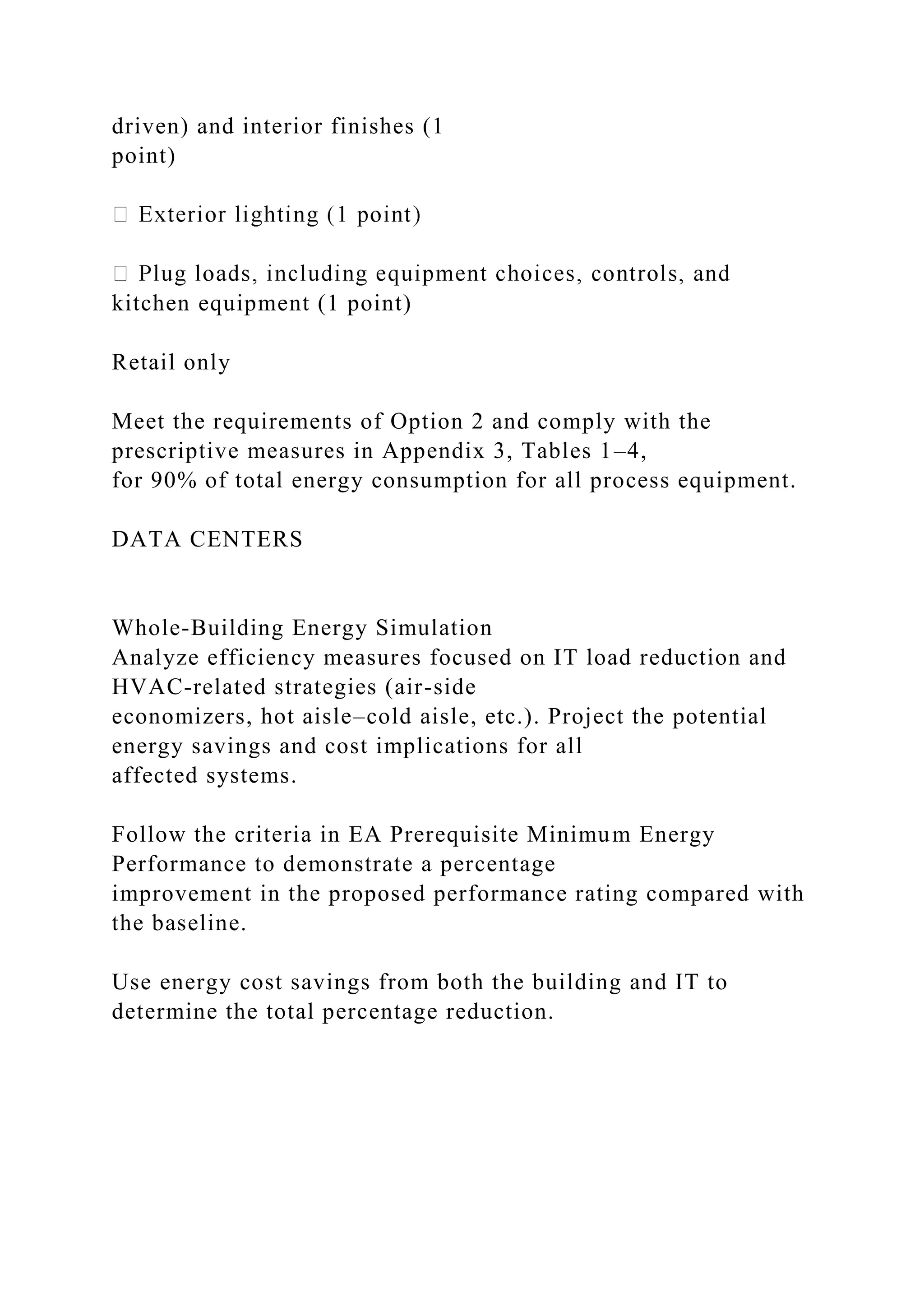 driven) and interior finishes (1
point)
kitchen equipment (1 point)
Retail only
Meet the requirements of Option 2 and comply with the
prescriptive measures in Appendix 3, Tables 1–4,
for 90% of total energy consumption for all process equipment.
DATA CENTERS
Whole-Building Energy Simulation
Analyze efficiency measures focused on IT load reduction and
HVAC-related strategies (air-side
economizers, hot aisle–cold aisle, etc.). Project the potential
energy savings and cost implications for all
affected systems.
Follow the criteria in EA Prerequisite Minimum Energy
Performance to demonstrate a percentage
improvement in the proposed performance rating compared with
the baseline.
Use energy cost savings from both the building and IT to
determine the total percentage reduction.
 