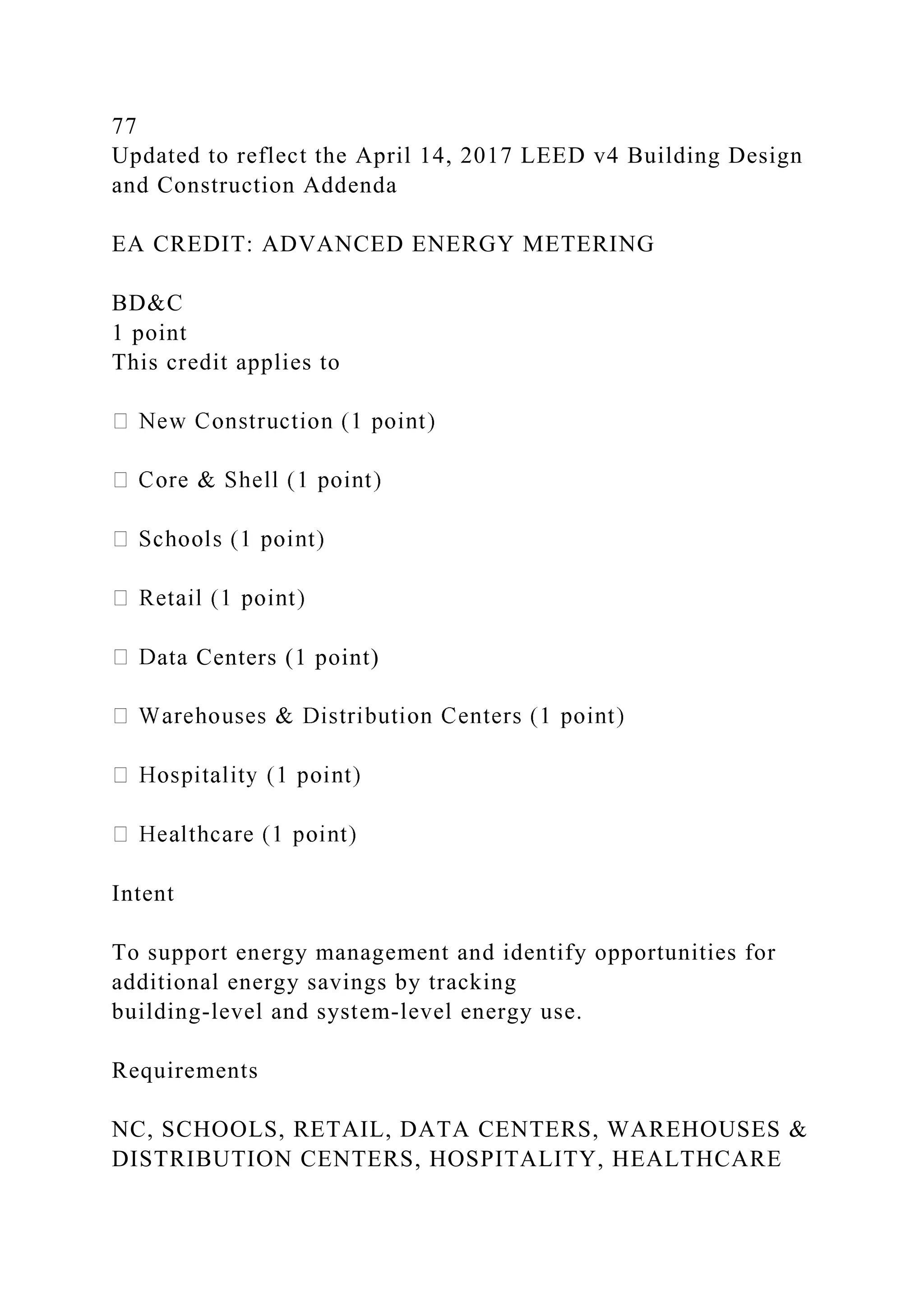 77
Updated to reflect the April 14, 2017 LEED v4 Building Design
and Construction Addenda
EA CREDIT: ADVANCED ENERGY METERING
BD&C
1 point
This credit applies to
ata Centers (1 point)
Intent
To support energy management and identify opportunities for
additional energy savings by tracking
building-level and system-level energy use.
Requirements
NC, SCHOOLS, RETAIL, DATA CENTERS, WAREHOUSES &
DISTRIBUTION CENTERS, HOSPITALITY, HEALTHCARE
 