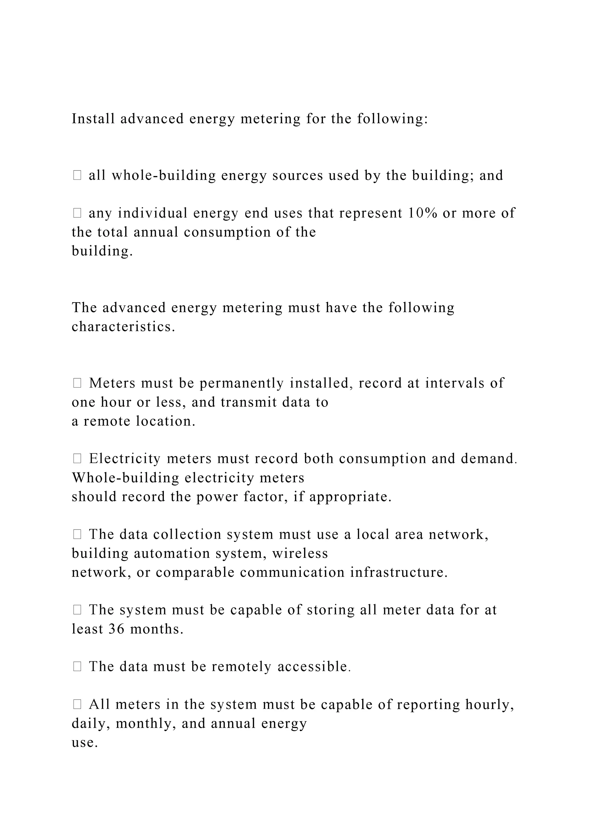 Install advanced energy metering for the following:
-building energy sources used by the building; and
the total annual consumption of the
building.
The advanced energy metering must have the following
characteristics.
one hour or less, and transmit data to
a remote location.
Whole-building electricity meters
should record the power factor, if appropriate.
network,
building automation system, wireless
network, or comparable communication infrastructure.
least 36 months.
t be capable of reporting hourly,
daily, monthly, and annual energy
use.
 