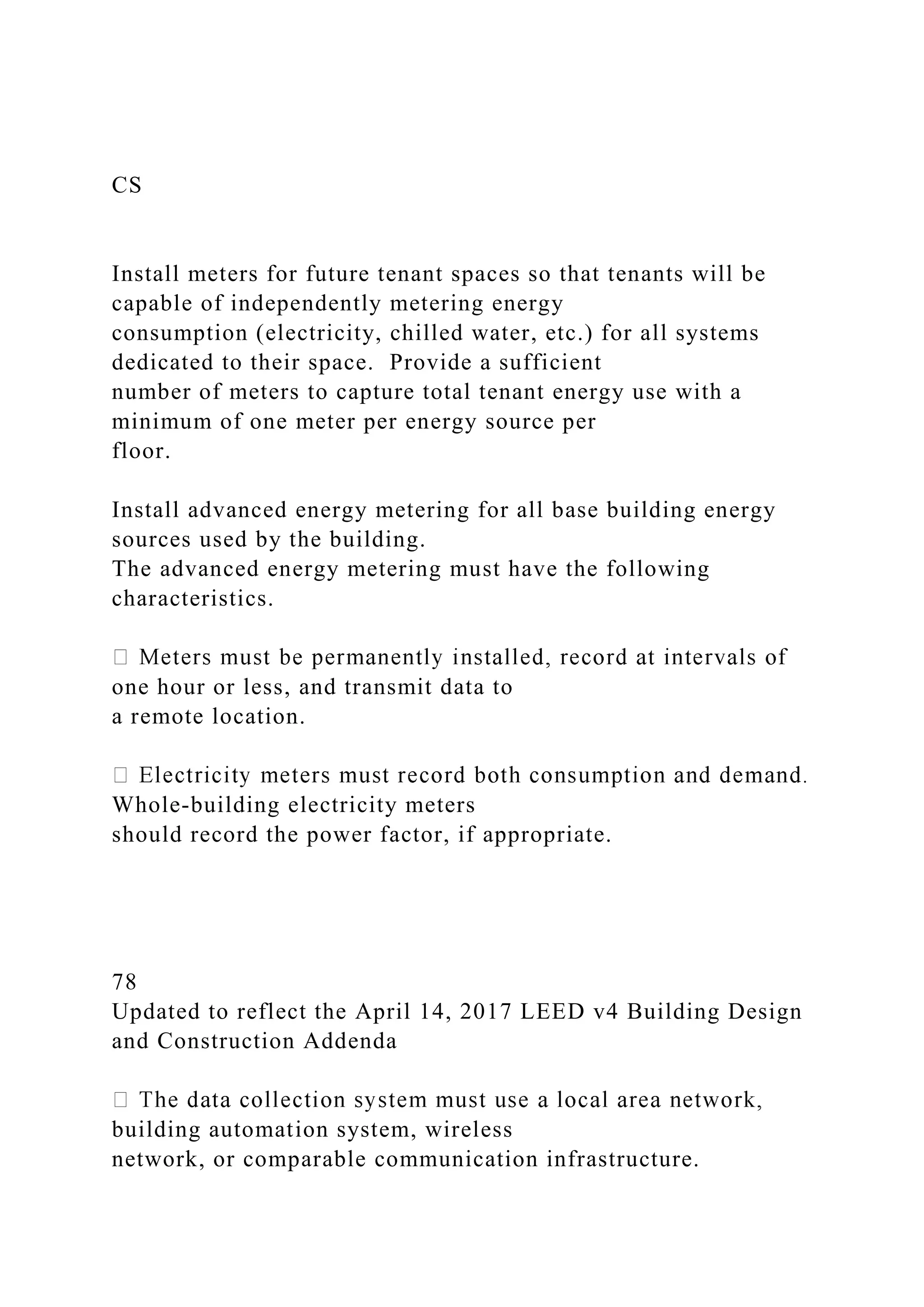 CS
Install meters for future tenant spaces so that tenants will be
capable of independently metering energy
consumption (electricity, chilled water, etc.) for all systems
dedicated to their space. Provide a sufficient
number of meters to capture total tenant energy use with a
minimum of one meter per energy source per
floor.
Install advanced energy metering for all base building energy
sources used by the building.
The advanced energy metering must have the following
characteristics.
one hour or less, and transmit data to
a remote location.
Whole-building electricity meters
should record the power factor, if appropriate.
78
Updated to reflect the April 14, 2017 LEED v4 Building Design
and Construction Addenda
building automation system, wireless
network, or comparable communication infrastructure.
 