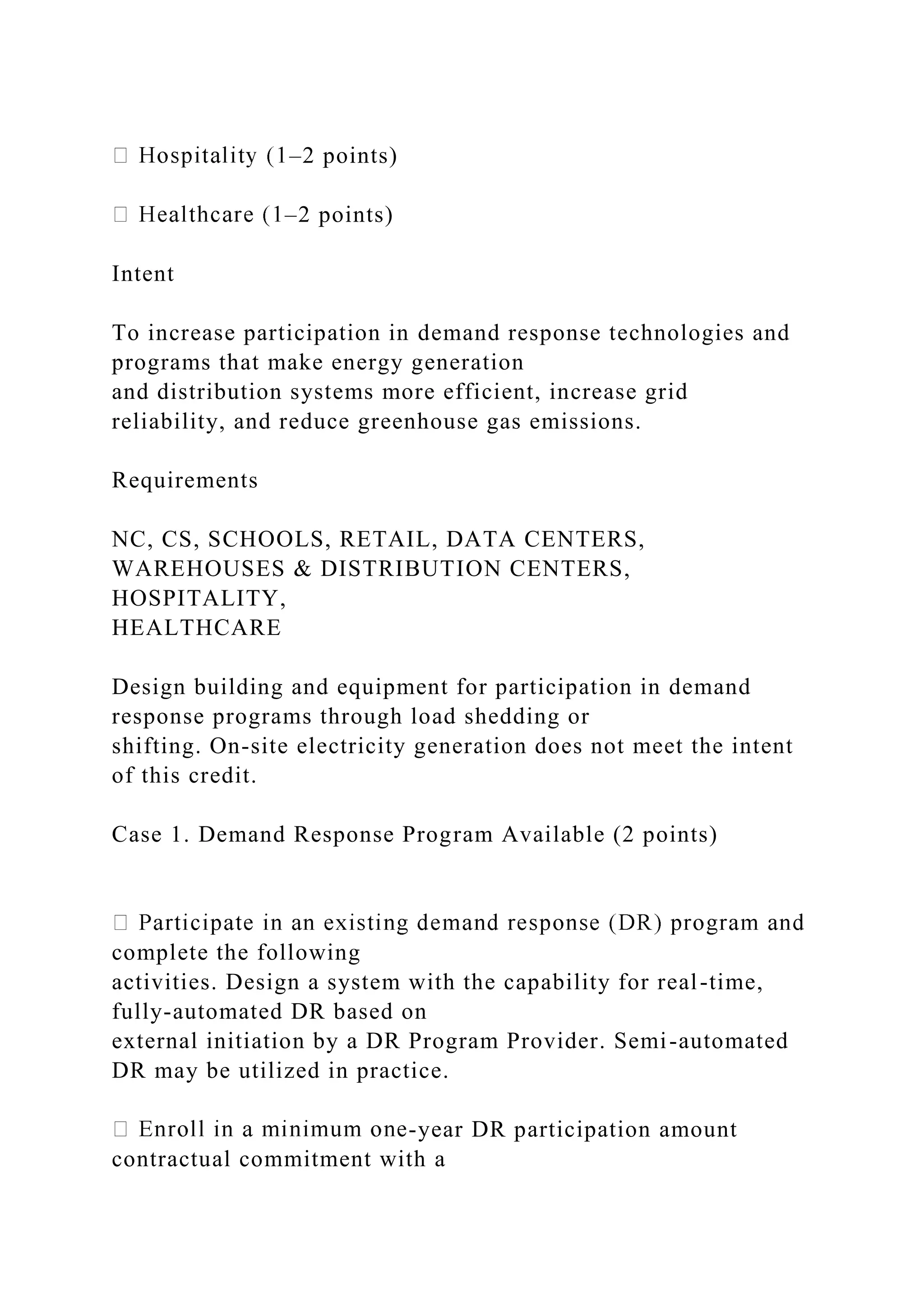 –2 points)
–2 points)
Intent
To increase participation in demand response technologies and
programs that make energy generation
and distribution systems more efficient, increase grid
reliability, and reduce greenhouse gas emissions.
Requirements
NC, CS, SCHOOLS, RETAIL, DATA CENTERS,
WAREHOUSES & DISTRIBUTION CENTERS,
HOSPITALITY,
HEALTHCARE
Design building and equipment for participation in demand
response programs through load shedding or
shifting. On-site electricity generation does not meet the intent
of this credit.
Case 1. Demand Response Program Available (2 points)
complete the following
activities. Design a system with the capability for real-time,
fully-automated DR based on
external initiation by a DR Program Provider. Semi-automated
DR may be utilized in practice.
-year DR participation amount
contractual commitment with a
 