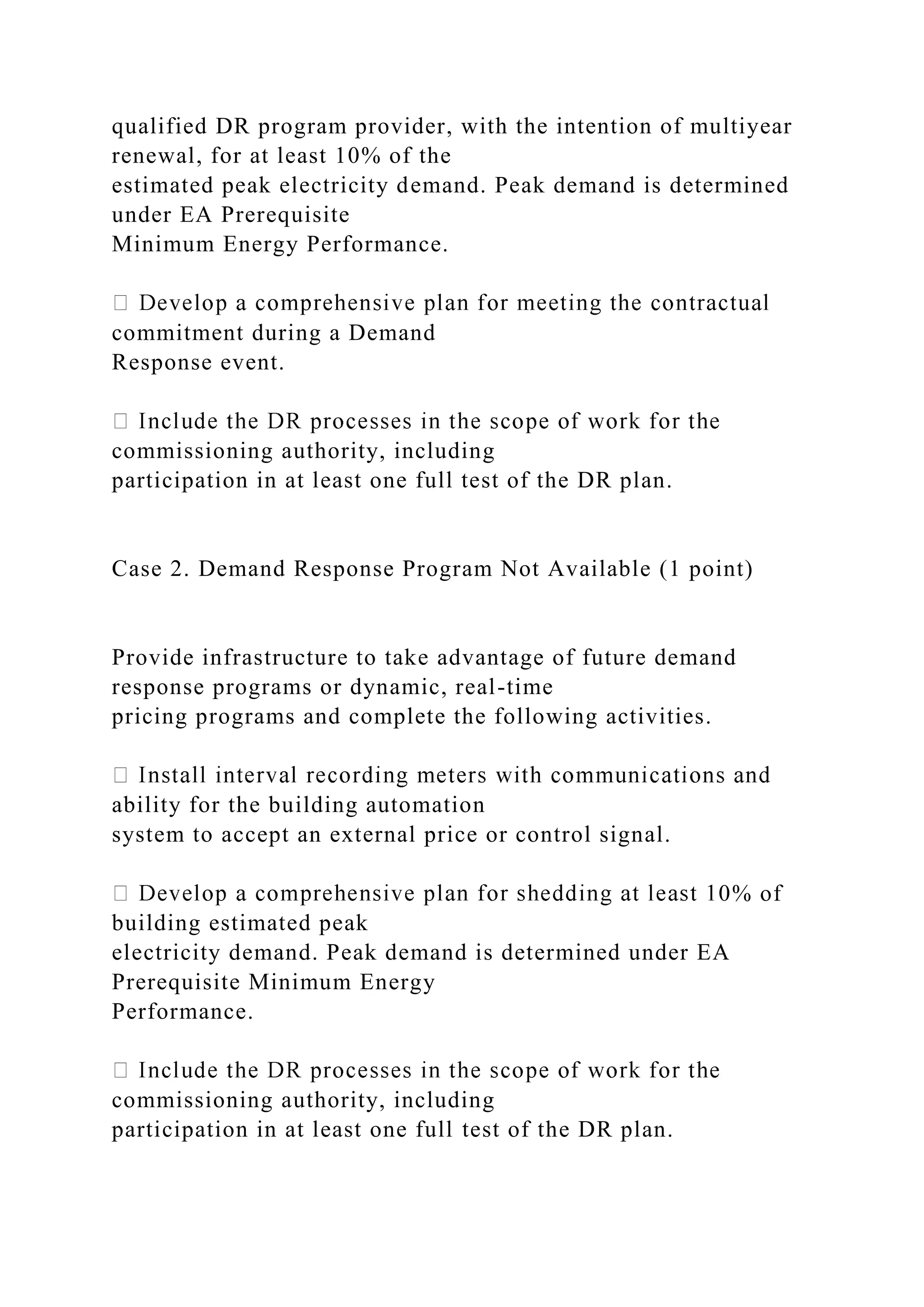 qualified DR program provider, with the intention of multiyear
renewal, for at least 10% of the
estimated peak electricity demand. Peak demand is determined
under EA Prerequisite
Minimum Energy Performance.
commitment during a Demand
Response event.
commissioning authority, including
participation in at least one full test of the DR plan.
Case 2. Demand Response Program Not Available (1 point)
Provide infrastructure to take advantage of future demand
response programs or dynamic, real-time
pricing programs and complete the following activities.
ability for the building automation
system to accept an external price or control signal.
0% of
building estimated peak
electricity demand. Peak demand is determined under EA
Prerequisite Minimum Energy
Performance.
commissioning authority, including
participation in at least one full test of the DR plan.
 